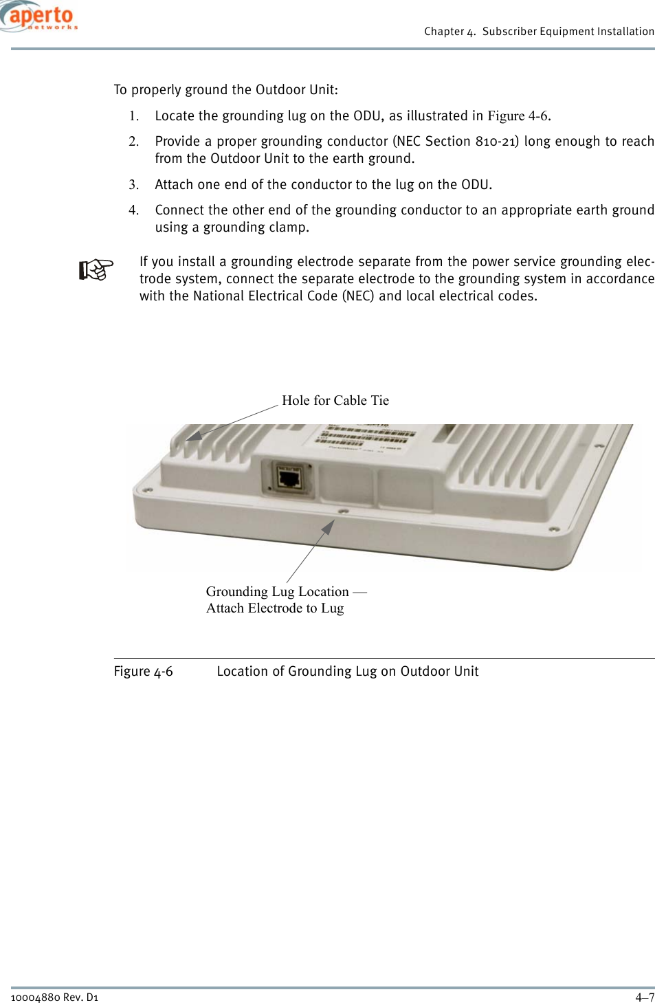 4–710004880 Rev. D1Chapter 4.  Subscriber Equipment InstallationTo properly ground the Outdoor Unit:1. Locate the grounding lug on the ODU, as illustrated in Figure 4-6.2. Provide a proper grounding conductor (NEC Section 810-21) long enough to reachfrom the Outdoor Unit to the earth ground.3. Attach one end of the conductor to the lug on the ODU.4. Connect the other end of the grounding conductor to an appropriate earth groundusing a grounding clamp.If you install a grounding electrode separate from the power service grounding elec-trode system, connect the separate electrode to the grounding system in accordancewith the National Electrical Code (NEC) and local electrical codes. Figure 4-6 Location of Grounding Lug on Outdoor Unit Grounding Lug Location —Attach Electrode to Lug Hole for Cable Tie