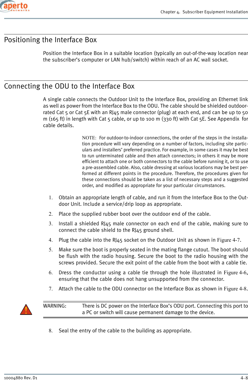 Chapter 4.  Subscriber Equipment Installation4–810004880 Rev. D1Positioning the Interface BoxPosition the Interface Box in a suitable location (typically an out-of-the-way location nearthe subscriber’s computer or LAN hub/switch) within reach of an AC wall socket.Connecting the ODU to the Interface BoxA single cable connects the Outdoor Unit to the Interface Box, providing an Ethernet linkas well as power from the Interface Box to the ODU. The cable should be shielded outdoor-rated Cat 5 or Cat 5E with an RJ45 male connector (plug) at each end, and can be up to 50m (165 ft) in length with Cat 5 cable, or up to 100 m (330 ft) with Cat 5E. See Appendix  forcable details.NOTE:  For outdoor-to-indoor connections, the order of the steps in the installa-tion procedure will vary depending on a number of factors, including site partic-ulars and installers’ preferred practice. For example, in some cases it may be bestto run unterminated cable and then attach connectors; in others it may be moreefficient to attach one or both connectors to the cable before running it, or to usea pre-assembled cable. Also, cable dressing at various locations may be best per-formed at different points in the procedure. Therefore, the procedures given forthese connections should be taken as a list of necessary steps and a suggestedorder, and modified as appropriate for your particular circumstances.1. Obtain an appropriate length of cable, and run it from the Interface Box to the Out-door Unit. Include a service/drip loop as appropriate.2. Place the supplied rubber boot over the outdoor end of the cable.3. Install a shielded RJ45 male connector on each end of the cable, making sure toconnect the cable shield to the RJ45 ground shell.4. Plug the cable into the RJ45 socket on the Outdoor Unit as shown in Figure 4-7.5. Make sure the boot is properly seated in the mating flange cutout. The boot shouldbe flush with the radio housing. Secure the boot to the radio housing with thescrews provided. Secure the exit point of the cable from the boot with a cable tie.6. Dress the conductor using a cable tie through the hole illustrated in Figure 4-6,ensuring that the cable does not hang unsupported from the connector.7. Attach the cable to the ODU connector on the Interface Box as shown in Figure 4-8.WARNING: There is DC power on the Interface Box’s ODU port. Connecting this port toa PC or switch will cause permanent damage to the device.8. Seal the entry of the cable to the building as appropriate.