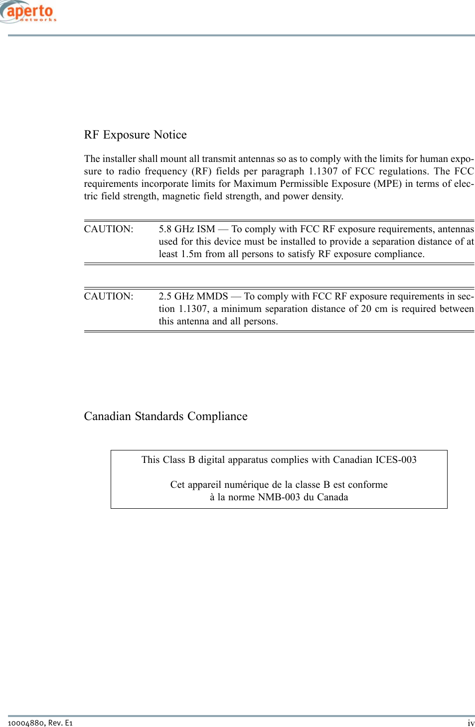 iv10004880, Rev. E1 RF Exposure NoticeThe installer shall mount all transmit antennas so as to comply with the limits for human expo-sure to radio frequency (RF) fields per paragraph 1.1307 of FCC regulations. The FCCrequirements incorporate limits for Maximum Permissible Exposure (MPE) in terms of elec-tric field strength, magnetic field strength, and power density.CAUTION: 5.8 GHz ISM — To comply with FCC RF exposure requirements, antennasused for this device must be installed to provide a separation distance of atleast 1.5m from all persons to satisfy RF exposure compliance.CAUTION: 2.5 GHz MMDS — To comply with FCC RF exposure requirements in sec-tion 1.1307, a minimum separation distance of 20 cm is required betweenthis antenna and all persons.Canadian Standards ComplianceThis Class B digital apparatus complies with Canadian ICES-003Cet appareil numérique de la classe B est conformeà la norme NMB-003 du Canada