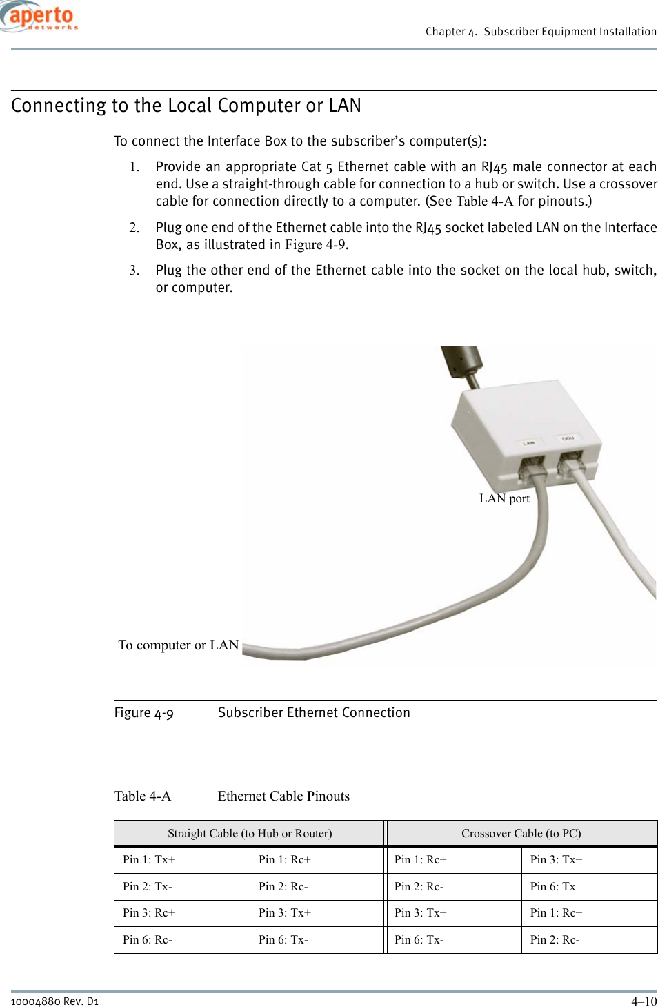 Chapter 4.  Subscriber Equipment Installation4–1010004880 Rev. D1Connecting to the Local Computer or LANTo connect the Interface Box to the subscriber’s computer(s):1. Provide an appropriate Cat 5 Ethernet cable with an RJ45 male connector at eachend. Use a straight-through cable for connection to a hub or switch. Use a crossovercable for connection directly to a computer. (See Table 4-A for pinouts.)2. Plug one end of the Ethernet cable into the RJ45 socket labeled LAN on the InterfaceBox, as illustrated in Figure 4-9. 3. Plug the other end of the Ethernet cable into the socket on the local hub, switch,or computer.Figure 4-9 Subscriber Ethernet ConnectionTable 4-A Ethernet Cable PinoutsStraight Cable (to Hub or Router) Crossover Cable (to PC)Pin 1: Tx+ Pin 1: Rc+ Pin 1: Rc+ Pin 3: Tx+Pin 2: Tx- Pin 2: Rc- Pin 2: Rc- Pin 6: TxPin 3: Rc+ Pin 3: Tx+ Pin 3: Tx+ Pin 1: Rc+Pin 6: Rc- Pin 6: Tx- Pin 6: Tx- Pin 2: Rc-To computer or LANLAN port