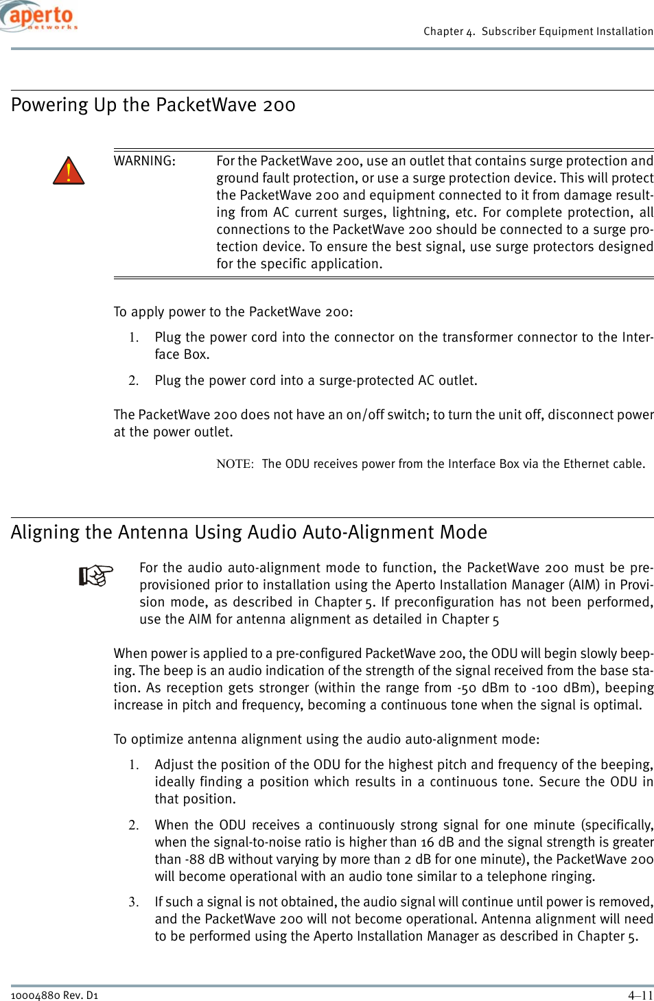 4–1110004880 Rev. D1Chapter 4.  Subscriber Equipment InstallationPowering Up the PacketWave 200WARNING: For the PacketWave 200, use an outlet that contains surge protection andground fault protection, or use a surge protection device. This will protectthe PacketWave 200 and equipment connected to it from damage result-ing from AC current surges, lightning, etc. For complete protection, allconnections to the PacketWave 200 should be connected to a surge pro-tection device. To ensure the best signal, use surge protectors designedfor the specific application.To apply power to the PacketWave 200:1. Plug the power cord into the connector on the transformer connector to the Inter-face Box.2. Plug the power cord into a surge-protected AC outlet.The PacketWave 200 does not have an on/off switch; to turn the unit off, disconnect powerat the power outlet.NOTE:  The ODU receives power from the Interface Box via the Ethernet cable.Aligning the Antenna Using Audio Auto-Alignment ModeFor the audio auto-alignment mode to function, the PacketWave 200 must be pre-provisioned prior to installation using the Aperto Installation Manager (AIM) in Provi-sion mode, as described in Chapter 5. If preconfiguration has not been performed,use the AIM for antenna alignment as detailed in Chapter 5When power is applied to a pre-configured PacketWave 200, the ODU will begin slowly beep-ing. The beep is an audio indication of the strength of the signal received from the base sta-tion. As reception gets stronger (within the range from -50 dBm to -100 dBm), beepingincrease in pitch and frequency, becoming a continuous tone when the signal is optimal.To optimize antenna alignment using the audio auto-alignment mode:1. Adjust the position of the ODU for the highest pitch and frequency of the beeping,ideally finding a position which results in a continuous tone. Secure the ODU inthat position.2. When the ODU receives a continuously strong signal for one minute (specifically,when the signal-to-noise ratio is higher than 16 dB and the signal strength is greaterthan -88 dB without varying by more than 2 dB for one minute), the PacketWave 200will become operational with an audio tone similar to a telephone ringing.3. If such a signal is not obtained, the audio signal will continue until power is removed,and the PacketWave 200 will not become operational. Antenna alignment will needto be performed using the Aperto Installation Manager as described in Chapter 5.