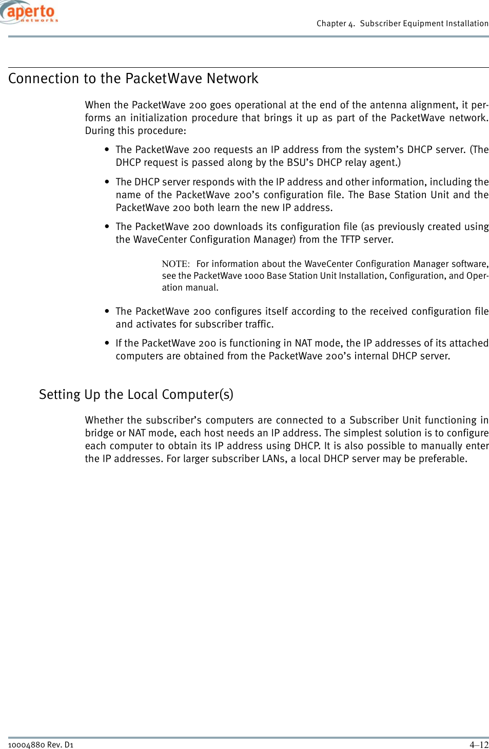 Chapter 4.  Subscriber Equipment Installation4–1210004880 Rev. D1Connection to the PacketWave NetworkWhen the PacketWave 200 goes operational at the end of the antenna alignment, it per-forms an initialization procedure that brings it up as part of the PacketWave network.During this procedure:• The PacketWave 200 requests an IP address from the system’s DHCP server. (TheDHCP request is passed along by the BSU’s DHCP relay agent.) • The DHCP server responds with the IP address and other information, including thename of the PacketWave 200’s configuration file. The Base Station Unit and thePacketWave 200 both learn the new IP address.• The PacketWave 200 downloads its configuration file (as previously created usingthe WaveCenter Configuration Manager) from the TFTP server.NOTE:  For information about the WaveCenter Configuration Manager software,see the PacketWave 1000 Base Station Unit Installation, Configuration, and Oper-ation manual.• The PacketWave 200 configures itself according to the received configuration fileand activates for subscriber traffic.• If the PacketWave 200 is functioning in NAT mode, the IP addresses of its attachedcomputers are obtained from the PacketWave 200’s internal DHCP server.Setting Up the Local Computer(s)Whether the subscriber’s computers are connected to a Subscriber Unit functioning inbridge or NAT mode, each host needs an IP address. The simplest solution is to configureeach computer to obtain its IP address using DHCP. It is also possible to manually enterthe IP addresses. For larger subscriber LANs, a local DHCP server may be preferable.