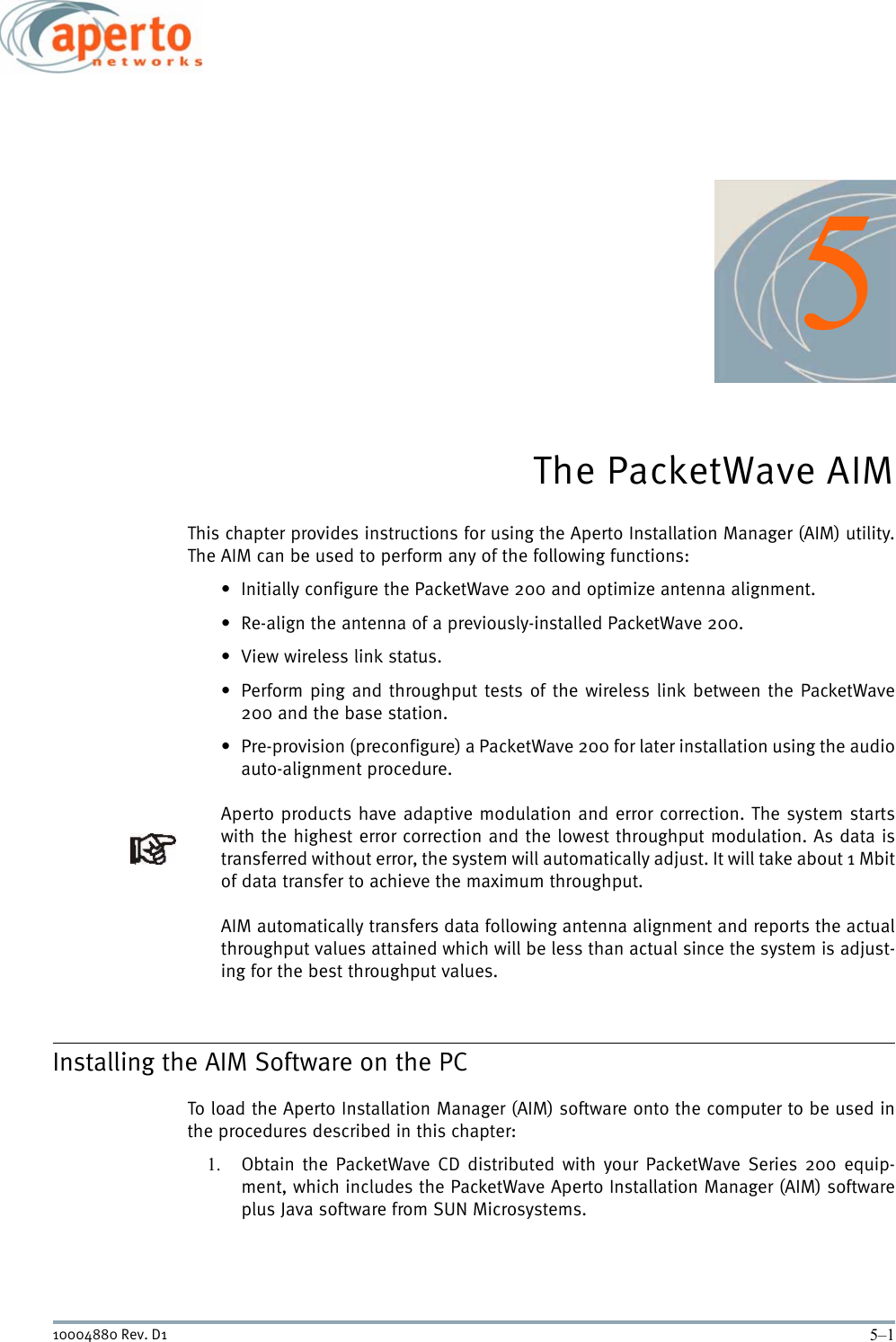 5–110004880 Rev. D15The PacketWave AIMThis chapter provides instructions for using the Aperto Installation Manager (AIM) utility.The AIM can be used to perform any of the following functions:• Initially configure the PacketWave 200 and optimize antenna alignment.• Re-align the antenna of a previously-installed PacketWave 200.• View wireless link status.• Perform ping and throughput tests of the wireless link between the PacketWave200 and the base station.• Pre-provision (preconfigure) a PacketWave 200 for later installation using the audioauto-alignment procedure.Aperto products have adaptive modulation and error correction. The system startswith the highest error correction and the lowest throughput modulation. As data istransferred without error, the system will automatically adjust. It will take about 1 Mbitof data transfer to achieve the maximum throughput. AIM automatically transfers data following antenna alignment and reports the actualthroughput values attained which will be less than actual since the system is adjust-ing for the best throughput values. Installing the AIM Software on the PCTo load the Aperto Installation Manager (AIM) software onto the computer to be used inthe procedures described in this chapter:1. Obtain the PacketWave CD distributed with your PacketWave Series 200 equip-ment, which includes the PacketWave Aperto Installation Manager (AIM) softwareplus Java software from SUN Microsystems.