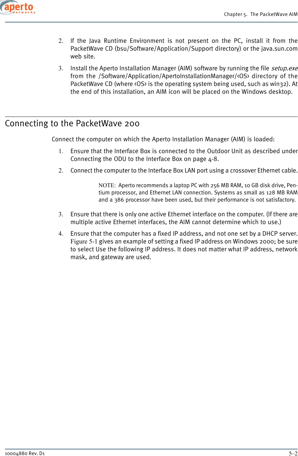 Chapter 5.  The PacketWave AIM5–210004880 Rev. D12. If the Java Runtime Environment is not present on the PC, install it from thePacketWave CD (bsu/Software/Application/Support directory) or the java.sun.comweb site.3. Install the Aperto Installation Manager (AIM) software by running the file setup.exefrom the /Software/Application/ApertoInstallationManager/&lt;OS&gt; directory of thePacketWave CD (where &lt;OS&gt; is the operating system being used, such as win32). Atthe end of this installation, an AIM icon will be placed on the Windows desktop.Connecting to the PacketWave 200Connect the computer on which the Aperto Installation Manager (AIM) is loaded:1. Ensure that the Interface Box is connected to the Outdoor Unit as described underConnecting the ODU to the Interface Box on page 4-8.2. Connect the computer to the Interface Box LAN port using a crossover Ethernet cable.NOTE:  Aperto recommends a laptop PC with 256 MB RAM, 10 GB disk drive, Pen-tium processor, and Ethernet LAN connection. Systems as small as 128 MB RAMand a 386 processor have been used, but their performance is not satisfactory.3. Ensure that there is only one active Ethernet interface on the computer. (If there aremultiple active Ethernet interfaces, the AIM cannot determine which to use.)4. Ensure that the computer has a fixed IP address, and not one set by a DHCP server.Figure 5-1 gives an example of setting a fixed IP address on Windows 2000; be sureto select Use the following IP address. It does not matter what IP address, networkmask, and gateway are used.