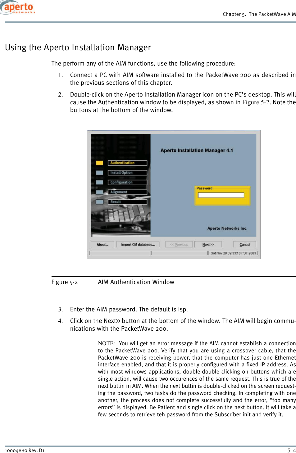 Chapter 5.  The PacketWave AIM5–410004880 Rev. D1Using the Aperto Installation ManagerThe perform any of the AIM functions, use the following procedure:1. Connect a PC with AIM software installed to the PacketWave 200 as described inthe previous sections of this chapter.2. Double-click on the Aperto Installation Manager icon on the PC’s desktop. This willcause the Authentication window to be displayed, as shown in Figure 5-2. Note thebuttons at the bottom of the window.Figure 5-2 AIM Authentication Window3. Enter the AIM password. The default is isp.4. Click on the Next&gt;&gt; button at the bottom of the window. The AIM will begin commu-nications with the PacketWave 200.NOTE:  You will get an error message if the AIM cannot establish a connectionto the PacketWave 200. Verify that you are using a crossover cable, that thePacketWave 200 is receiving power, that the computer has just one Ethernetinterface enabled, and that it is properly configured with a fixed IP address. Aswith most windows applications, double-double clicking on buttons which aresingle action, will cause two occurences of the same request. This is true of thenext buttin in AIM. When the next buttin is double-clicked on the screen request-ing the password, two tasks do the password checking. In completing with oneanother, the process does not complete successfully and the error, “too manyerrors” is displayed. Be Patient and single click on the next button. It will take afew seconds to retrieve teh password from the Subscriber init and verify it.