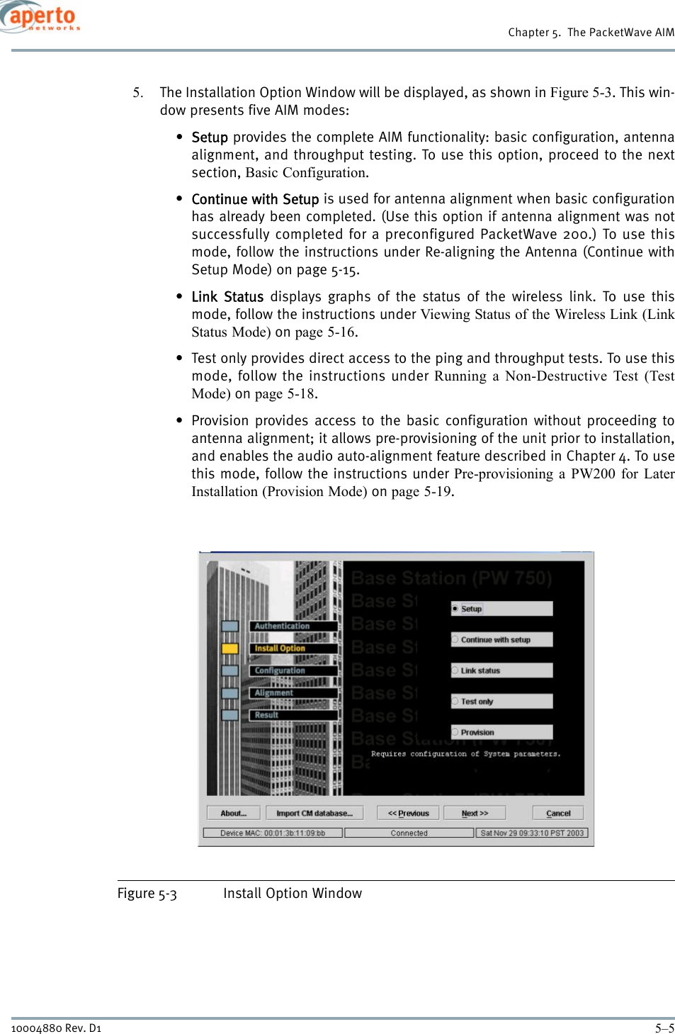 5–510004880 Rev. D1Chapter 5.  The PacketWave AIM5. The Installation Option Window will be displayed, as shown in Figure 5-3. This win-dow presents five AIM modes:•Setup provides the complete AIM functionality: basic configuration, antennaalignment, and throughput testing. To use this option, proceed to the nextsection, Basic Configuration.•Continue with Setup is used for antenna alignment when basic configurationhas already been completed. (Use this option if antenna alignment was notsuccessfully completed for a preconfigured PacketWave 200.) To use thismode, follow the instructions under Re-aligning the Antenna (Continue withSetup Mode) on page 5-15.•Link Status displays graphs of the status of the wireless link. To use thismode, follow the instructions under Viewing Status of the Wireless Link (LinkStatus Mode) on page 5-16.• Test only provides direct access to the ping and throughput tests. To use thismode, follow the instructions under Running a Non-Destructive Test (TestMode) on page 5-18.• Provision provides access to the basic configuration without proceeding toantenna alignment; it allows pre-provisioning of the unit prior to installation,and enables the audio auto-alignment feature described in Chapter 4. To usethis mode, follow the instructions under Pre-provisioning a PW200 for LaterInstallation (Provision Mode) on page 5-19.Figure 5-3 Install Option Window