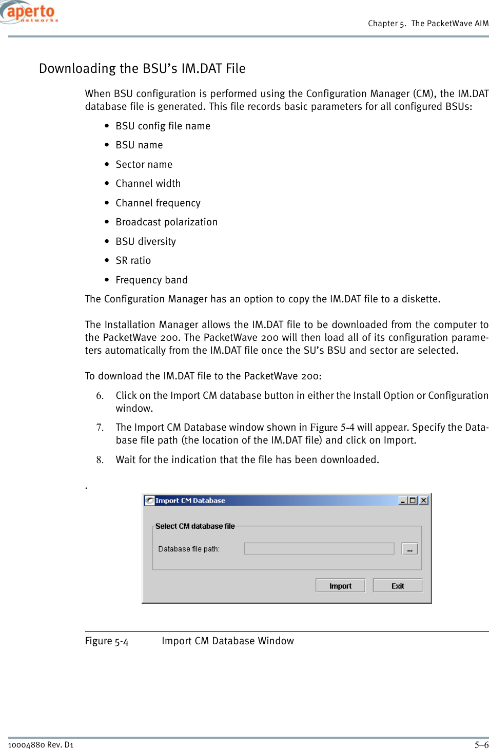 Chapter 5.  The PacketWave AIM5–610004880 Rev. D1Downloading the BSU’s IM.DAT FileWhen BSU configuration is performed using the Configuration Manager (CM), the IM.DATdatabase file is generated. This file records basic parameters for all configured BSUs:• BSU config file name•BSU name•Sector name• Channel width• Channel frequency•Broadcast polarization•BSU diversity•SR ratio•Frequency bandThe Configuration Manager has an option to copy the IM.DAT file to a diskette. The Installation Manager allows the IM.DAT file to be downloaded from the computer tothe PacketWave 200. The PacketWave 200 will then load all of its configuration parame-ters automatically from the IM.DAT file once the SU’s BSU and sector are selected.To download the IM.DAT file to the PacketWave 200:6. Click on the Import CM database button in either the Install Option or Configurationwindow.7. The Import CM Database window shown in Figure 5-4 will appear. Specify the Data-base file path (the location of the IM.DAT file) and click on Import.8. Wait for the indication that the file has been downloaded..Figure 5-4 Import CM Database Window