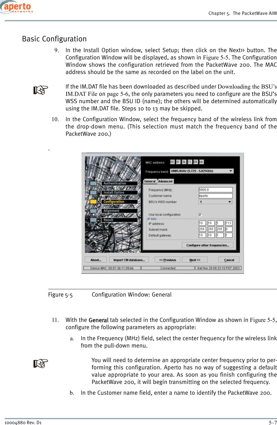 5–710004880 Rev. D1Chapter 5.  The PacketWave AIMBasic Configuration9. In the Install Option window, select Setup; then click on the Next&gt;&gt; button. TheConfiguration Window will be displayed, as shown in Figure 5-5. The ConfigurationWindow shows the configuration retrieved from the PacketWave 200. The MACaddress should be the same as recorded on the label on the unit.If the IM.DAT file has been downloaded as described under Downloading the BSU’sIM.DAT File on page 5-6, the only parameters you need to configure are the BSU’sWSS number and the BSU ID (name); the others will be determined automaticallyusing the IM.DAT file. Steps 10 to 13 may be skipped.10. In the Configuration Window, select the frequency band of the wireless link fromthe drop-down menu. (This selection must match the frequency band of thePacketWave 200.).Figure 5-5 Configuration Window: General11. With the General tab selected in the Configuration Window as shown in Figure 5-5,configure the following parameters as appropriate:a. In the Frequency (MHz) field, select the center frequency for the wireless linkfrom the pull-down menu.You will need to determine an appropriate center frequency prior to per-forming this configuration. Aperto has no way of suggesting a defaultvalue appropriate to your area. As soon as you finish configuring thePacketWave 200, it will begin transmitting on the selected frequency.b. In the Customer name field, enter a name to identify the PacketWave 200.