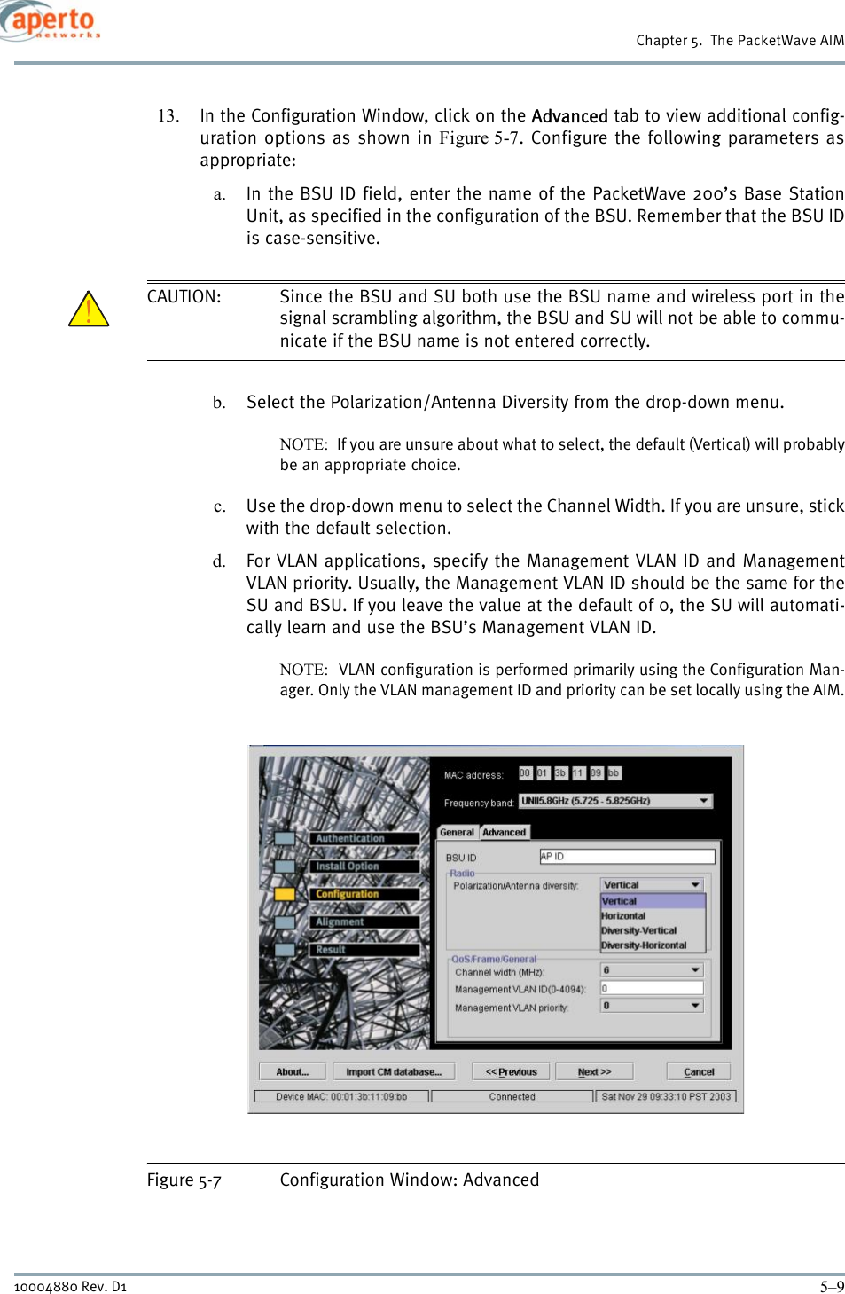 5–910004880 Rev. D1Chapter 5.  The PacketWave AIM13. In the Configuration Window, click on the Advanced tab to view additional config-uration options as shown in Figure 5-7. Configure the following parameters asappropriate:a. In the BSU ID field, enter the name of the PacketWave 200’s Base StationUnit, as specified in the configuration of the BSU. Remember that the BSU IDis case-sensitive.CAUTION: Since the BSU and SU both use the BSU name and wireless port in thesignal scrambling algorithm, the BSU and SU will not be able to commu-nicate if the BSU name is not entered correctly.b. Select the Polarization/Antenna Diversity from the drop-down menu. NOTE:  If you are unsure about what to select, the default (Vertical) will probablybe an appropriate choice.c. Use the drop-down menu to select the Channel Width. If you are unsure, stickwith the default selection.d. For VLAN applications, specify the Management VLAN ID and ManagementVLAN priority. Usually, the Management VLAN ID should be the same for theSU and BSU. If you leave the value at the default of 0, the SU will automati-cally learn and use the BSU’s Management VLAN ID.NOTE:  VLAN configuration is performed primarily using the Configuration Man-ager. Only the VLAN management ID and priority can be set locally using the AIM.Figure 5-7 Configuration Window: Advanced