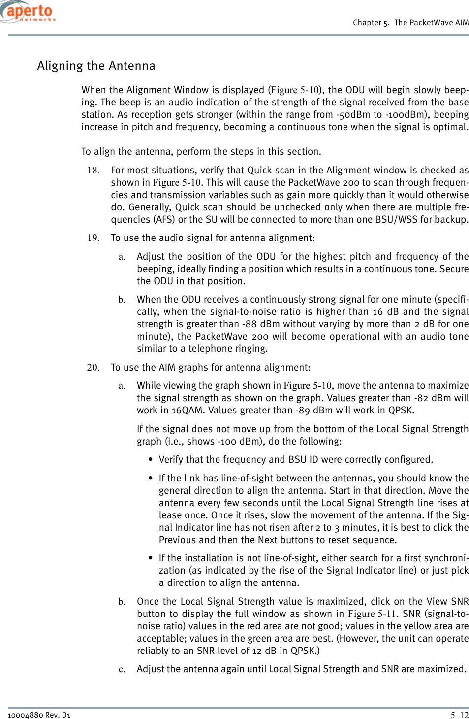 Chapter 5.  The PacketWave AIM5–1210004880 Rev. D1Aligning the AntennaWhen the Alignment Window is displayed (Figure 5-10), the ODU will begin slowly beep-ing. The beep is an audio indication of the strength of the signal received from the basestation. As reception gets stronger (within the range from -50dBm to -100dBm), beepingincrease in pitch and frequency, becoming a continuous tone when the signal is optimal.To align the antenna, perform the steps in this section.18. For most situations, verify that Quick scan in the Alignment window is checked asshown in Figure 5-10. This will cause the PacketWave 200 to scan through frequen-cies and transmission variables such as gain more quickly than it would otherwisedo. Generally, Quick scan should be unchecked only when there are multiple fre-quencies (AFS) or the SU will be connected to more than one BSU/WSS for backup.19. To use the audio signal for antenna alignment:a. Adjust the position of the ODU for the highest pitch and frequency of thebeeping, ideally finding a position which results in a continuous tone. Securethe ODU in that position.b. When the ODU receives a continuously strong signal for one minute (specifi-cally, when the signal-to-noise ratio is higher than 16 dB and the signalstrength is greater than -88 dBm without varying by more than 2 dB for oneminute), the PacketWave 200 will become operational with an audio tonesimilar to a telephone ringing.20. To use the AIM graphs for antenna alignment:a. While viewing the graph shown in Figure 5-10, move the antenna to maximizethe signal strength as shown on the graph. Values greater than -82 dBm willwork in 16QAM. Values greater than -89 dBm will work in QPSK.If the signal does not move up from the bottom of the Local Signal Strengthgraph (i.e., shows -100 dBm), do the following:• Verify that the frequency and BSU ID were correctly configured.• If the link has line-of-sight between the antennas, you should know thegeneral direction to align the antenna. Start in that direction. Move theantenna every few seconds until the Local Signal Strength line rises atlease once. Once it rises, slow the movement of the antenna. If the Sig-nal Indicator line has not risen after 2 to 3 minutes, it is best to click thePrevious and then the Next buttons to reset sequence.• If the installation is not line-of-sight, either search for a first synchroni-zation (as indicated by the rise of the Signal Indicator line) or just picka direction to align the antenna.b. Once the Local Signal Strength value is maximized, click on the View SNRbutton to display the full window as shown in Figure 5-11. SNR (signal-to-noise ratio) values in the red area are not good; values in the yellow area areacceptable; values in the green area are best. (However, the unit can operatereliably to an SNR level of 12 dB in QPSK.)c. Adjust the antenna again until Local Signal Strength and SNR are maximized. 