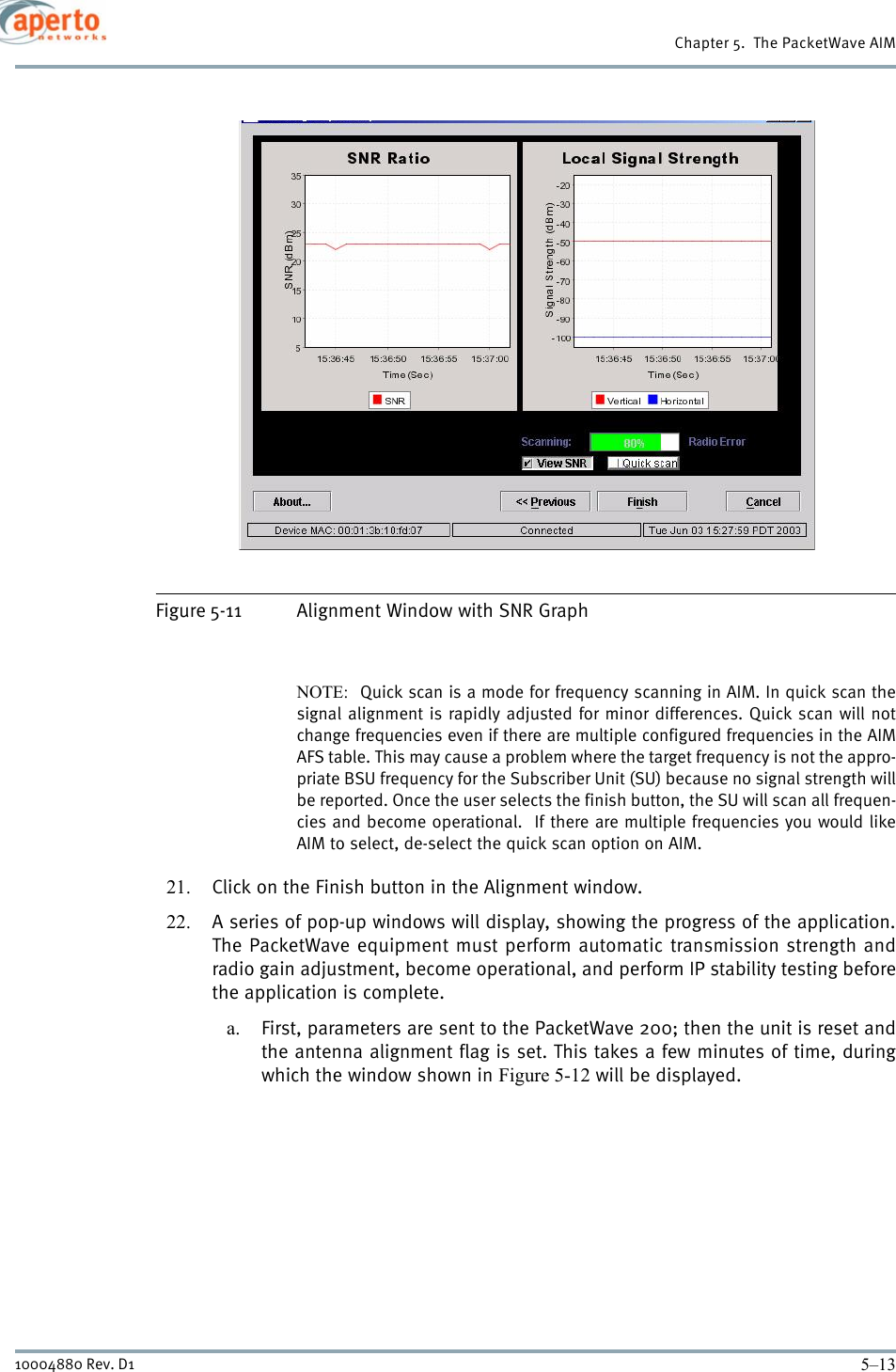 5–1310004880 Rev. D1Chapter 5.  The PacketWave AIMFigure 5-11 Alignment Window with SNR GraphNOTE:  Quick scan is a mode for frequency scanning in AIM. In quick scan thesignal alignment is rapidly adjusted for minor differences. Quick scan will notchange frequencies even if there are multiple configured frequencies in the AIMAFS table. This may cause a problem where the target frequency is not the appro-priate BSU frequency for the Subscriber Unit (SU) because no signal strength willbe reported. Once the user selects the finish button, the SU will scan all frequen-cies and become operational.  If there are multiple frequencies you would likeAIM to select, de-select the quick scan option on AIM. 21. Click on the Finish button in the Alignment window.22. A series of pop-up windows will display, showing the progress of the application.The PacketWave equipment must perform automatic transmission strength andradio gain adjustment, become operational, and perform IP stability testing beforethe application is complete. a. First, parameters are sent to the PacketWave 200; then the unit is reset andthe antenna alignment flag is set. This takes a few minutes of time, duringwhich the window shown in Figure 5-12 will be displayed.