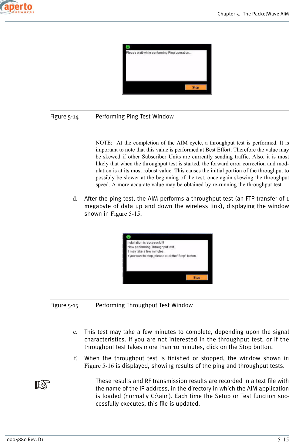 5–1510004880 Rev. D1Chapter 5.  The PacketWave AIMFigure 5-14 Performing Ping Test WindowNOTE:  At the completion of the AIM cycle, a throughput test is performed. It isimportant to note that this value is performed at Best Effort. Therefore the value maybe skewed if other Subscriber Units are currently sending traffic. Also, it is mostlikely that when the throughput test is started, the forward error correction and mod-ulation is at its most robust value. This causes the initial portion of the throughput topossibly be slower at the beginning of the test, once again skewing the throughputspeed. A more accurate value may be obtained by re-running the throughput test. d. After the ping test, the AIM performs a throughput test (an FTP transfer of 1megabyte of data up and down the wireless link), displaying the windowshown in Figure 5-15. Figure 5-15 Performing Throughput Test Windowe. This test may take a few minutes to complete, depending upon the signalcharacteristics. If you are not interested in the throughput test, or if thethroughput test takes more than 10 minutes, click on the Stop button.f. When the throughput test is finished or stopped, the window shown inFigure 5-16 is displayed, showing results of the ping and throughput tests.These results and RF transmission results are recorded in a text file withthe name of the IP address, in the directory in which the AIM applicationis loaded (normally C:\aim). Each time the Setup or Test function suc-cessfully executes, this file is updated.