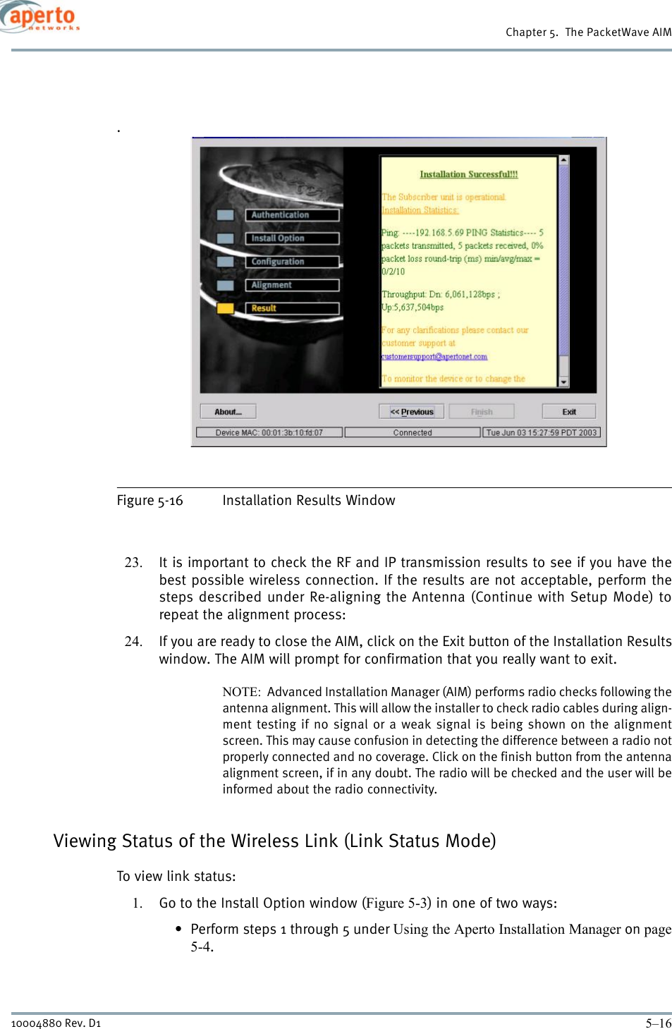 Chapter 5.  The PacketWave AIM5–1610004880 Rev. D1.Figure 5-16 Installation Results Window23. It is important to check the RF and IP transmission results to see if you have thebest possible wireless connection. If the results are not acceptable, perform thesteps described under Re-aligning the Antenna (Continue with Setup Mode) torepeat the alignment process:24. If you are ready to close the AIM, click on the Exit button of the Installation Resultswindow. The AIM will prompt for confirmation that you really want to exit.NOTE:  Advanced Installation Manager (AIM) performs radio checks following theantenna alignment. This will allow the installer to check radio cables during align-ment testing if no signal or a weak signal is being shown on the alignmentscreen. This may cause confusion in detecting the difference between a radio notproperly connected and no coverage. Click on the finish button from the antennaalignment screen, if in any doubt. The radio will be checked and the user will beinformed about the radio connectivity. Viewing Status of the Wireless Link (Link Status Mode)To view link status:1. Go to the Install Option window (Figure 5-3) in one of two ways:• Perform steps 1 through 5 under Using the Aperto Installation Manager on page5-4.