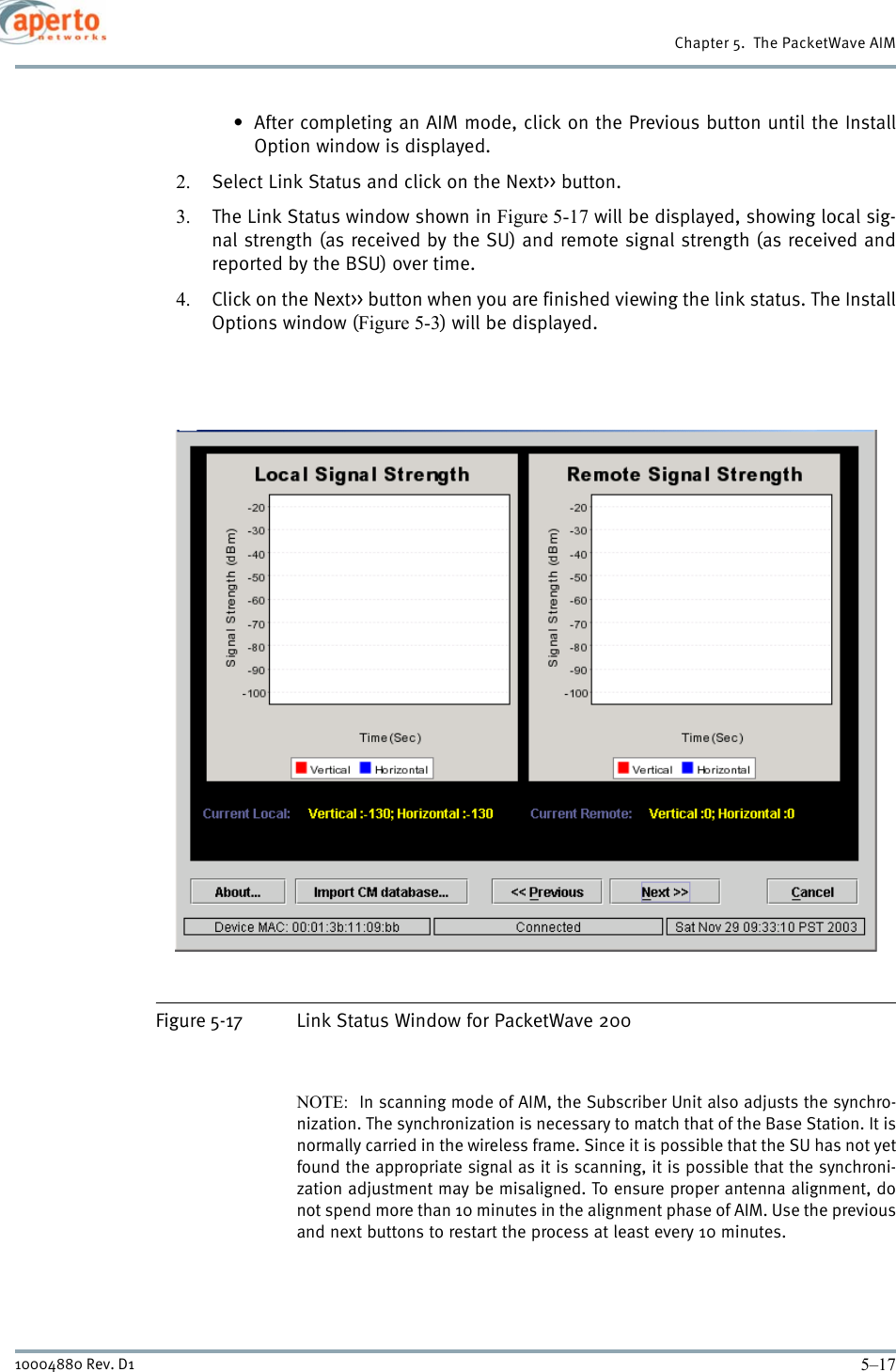 5–1710004880 Rev. D1Chapter 5.  The PacketWave AIM• After completing an AIM mode, click on the Previous button until the InstallOption window is displayed.2. Select Link Status and click on the Next&gt;&gt; button.3. The Link Status window shown in Figure 5-17 will be displayed, showing local sig-nal strength (as received by the SU) and remote signal strength (as received andreported by the BSU) over time.4. Click on the Next&gt;&gt; button when you are finished viewing the link status. The InstallOptions window (Figure 5-3) will be displayed.Figure 5-17 Link Status Window for PacketWave 200NOTE:  In scanning mode of AIM, the Subscriber Unit also adjusts the synchro-nization. The synchronization is necessary to match that of the Base Station. It isnormally carried in the wireless frame. Since it is possible that the SU has not yetfound the appropriate signal as it is scanning, it is possible that the synchroni-zation adjustment may be misaligned. To ensure proper antenna alignment, donot spend more than 10 minutes in the alignment phase of AIM. Use the previousand next buttons to restart the process at least every 10 minutes. 