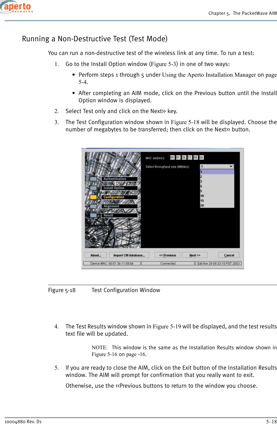 Chapter 5.  The PacketWave AIM5–1810004880 Rev. D1Running a Non-Destructive Test (Test Mode)You can run a non-destructive test of the wireless link at any time. To run a test:1. Go to the Install Option window (Figure 5-3) in one of two ways:• Perform steps 1 through 5 under Using the Aperto Installation Manager on page5-4.• After completing an AIM mode, click on the Previous button until the InstallOption window is displayed.2. Select Test only and click on the Next&gt;&gt; key.3. The Test Configuration window shown in Figure 5-18 will be displayed. Choose thenumber of megabytes to be transferred; then click on the Next&gt;&gt; button.Figure 5-18 Test Configuration Window4. The Test Results window shown in Figure 5-19 will be displayed, and the test resultstext file will be updated.NOTE:  This window is the same as the Installation Results window shown inFigure 5-16 on page -16.5. If you are ready to close the AIM, click on the Exit button of the Installation Resultswindow. The AIM will prompt for confirmation that you really want to exit.Otherwise, use the &lt;&lt;Previous buttons to return to the window you choose.