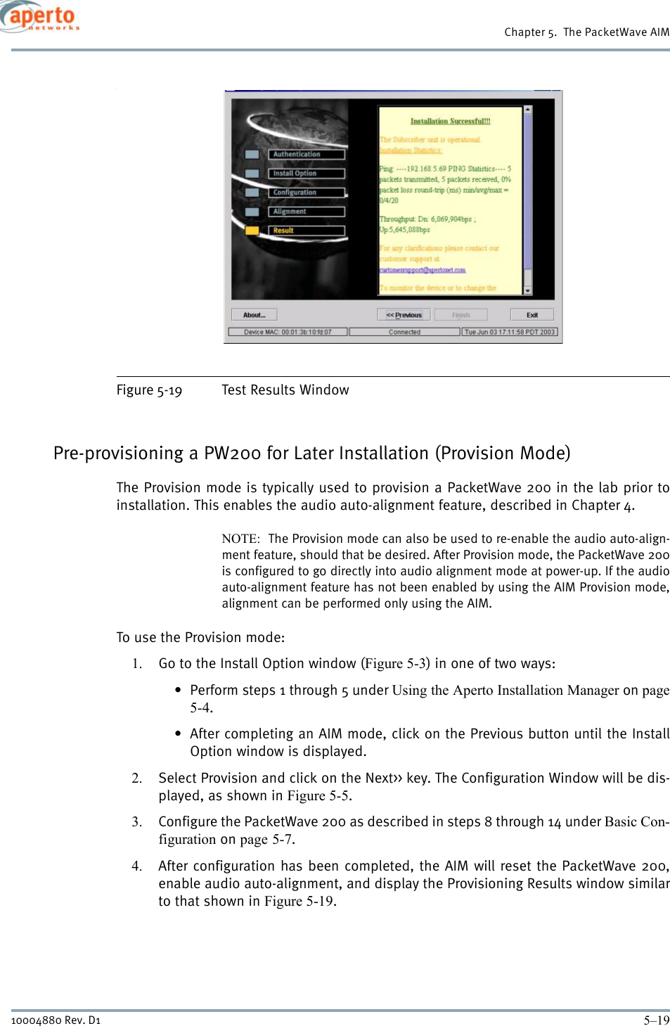 5–1910004880 Rev. D1Chapter 5.  The PacketWave AIM.Figure 5-19 Test Results WindowPre-provisioning a PW200 for Later Installation (Provision Mode)The Provision mode is typically used to provision a PacketWave 200 in the lab prior toinstallation. This enables the audio auto-alignment feature, described in Chapter 4.NOTE:  The Provision mode can also be used to re-enable the audio auto-align-ment feature, should that be desired. After Provision mode, the PacketWave 200is configured to go directly into audio alignment mode at power-up. If the audioauto-alignment feature has not been enabled by using the AIM Provision mode,alignment can be performed only using the AIM.To use the Provision mode:1. Go to the Install Option window (Figure 5-3) in one of two ways:• Perform steps 1 through 5 under Using the Aperto Installation Manager on page5-4.• After completing an AIM mode, click on the Previous button until the InstallOption window is displayed.2. Select Provision and click on the Next&gt;&gt; key. The Configuration Window will be dis-played, as shown in Figure 5-5.3. Configure the PacketWave 200 as described in steps 8 through 14 under Basic Con-figuration on page 5-7.4. After configuration has been completed, the AIM will reset the PacketWave 200,enable audio auto-alignment, and display the Provisioning Results window similarto that shown in Figure 5-19.