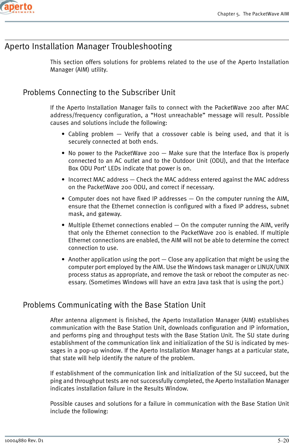 Chapter 5.  The PacketWave AIM5–2010004880 Rev. D1Aperto Installation Manager TroubleshootingThis section offers solutions for problems related to the use of the Aperto InstallationManager (AIM) utility.Problems Connecting to the Subscriber UnitIf the Aperto Installation Manager fails to connect with the PacketWave 200 after MACaddress/frequency configuration, a “Host unreachable” message will result. Possiblecauses and solutions include the following:• Cabling problem — Verify that a crossover cable is being used, and that it issecurely connected at both ends.• No power to the PacketWave 200 — Make sure that the Interface Box is properlyconnected to an AC outlet and to the Outdoor Unit (ODU), and that the InterfaceBox ODU Port’ LEDs indicate that power is on.• Incorrect MAC address — Check the MAC address entered against the MAC addresson the PacketWave 200 ODU, and correct if necessary.• Computer does not have fixed IP addresses — On the computer running the AIM,ensure that the Ethernet connection is configured with a fixed IP address, subnetmask, and gateway.• Multiple Ethernet connections enabled — On the computer running the AIM, verifythat only the Ethernet connection to the PacketWave 200 is enabled. If multipleEthernet connections are enabled, the AIM will not be able to determine the correctconnection to use.• Another application using the port — Close any application that might be using thecomputer port employed by the AIM. Use the Windows task manager or LINUX/UNIXprocess status as appropriate, and remove the task or reboot the computer as nec-essary. (Sometimes Windows will have an extra Java task that is using the port.)Problems Communicating with the Base Station UnitAfter antenna alignment is finished, the Aperto Installation Manager (AIM) establishescommunication with the Base Station Unit, downloads configuration and IP information,and performs ping and throughput tests with the Base Station Unit. The SU state duringestablishment of the communication link and initialization of the SU is indicated by mes-sages in a pop-up window. If the Aperto Installation Manager hangs at a particular state,that state will help identify the nature of the problem.If establishment of the communication link and initialization of the SU succeed, but theping and throughput tests are not successfully completed, the Aperto Installation Managerindicates installation failure in the Results Window.Possible causes and solutions for a failure in communication with the Base Station Unitinclude the following: