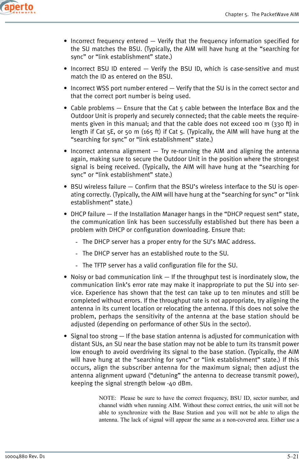 5–2110004880 Rev. D1Chapter 5.  The PacketWave AIM• Incorrect frequency entered — Verify that the frequency information specified forthe SU matches the BSU. (Typically, the AIM will have hung at the “searching forsync” or “link establishment” state.)• Incorrect BSU ID entered — Verify the BSU ID, which is case-sensitive and mustmatch the ID as entered on the BSU.• Incorrect WSS port number entered — Verify that the SU is in the correct sector andthat the correct port number is being used.• Cable problems — Ensure that the Cat 5 cable between the Interface Box and theOutdoor Unit is properly and securely connected; that the cable meets the require-ments given in this manual; and that the cable does not exceed 100 m (330 ft) inlength if Cat 5E, or 50 m (165 ft) if Cat 5. (Typically, the AIM will have hung at the“searching for sync” or “link establishment” state.)• Incorrect antenna alignment — Try re-running the AIM and aligning the antennaagain, making sure to secure the Outdoor Unit in the position where the strongestsignal is being received. (Typically, the AIM will have hung at the “searching forsync” or “link establishment” state.)• BSU wireless failure — Confirm that the BSU’s wireless interface to the SU is oper-ating correctly. (Typically, the AIM will have hung at the “searching for sync” or “linkestablishment” state.)• DHCP failure — If the Installation Manager hangs in the “DHCP request sent” state,the communication link has been successfully established but there has been aproblem with DHCP or configuration downloading. Ensure that:-The DHCP server has a proper entry for the SU’s MAC address.-The DHCP server has an established route to the SU.-The TFTP server has a valid configuration file for the SU.• Noisy or bad communication link — If the throughput test is inordinately slow, thecommunication link’s error rate may make it inappropriate to put the SU into ser-vice. Experience has shown that the test can take up to ten minutes and still becompleted without errors. If the throughput rate is not appropriate, try aligning theantenna in its current location or relocating the antenna. If this does not solve theproblem, perhaps the sensitivity of the antenna at the base station should beadjusted (depending on performance of other SUs in the sector).• Signal too strong — If the base station antenna is adjusted for communication withdistant SUs, an SU near the base station may not be able to turn its transmit powerlow enough to avoid overdriving its signal to the base station. (Typically, the AIMwill have hung at the “searching for sync” or “link establishment” state.) If thisoccurs, align the subscriber antenna for the maximum signal; then adjust theantenna alignment upward (“detuning” the antenna to decrease transmit power),keeping the signal strength below -40 dBm.NOTE:  Please be sure to have the correct frequency, BSU ID, sector number, andchannel width when running AIM. Without these correct entries, the unit will not beable to synchronize with the Base Station and you will not be able to align theantenna. The lack of signal will appear the same as a non-covered area. Either use a