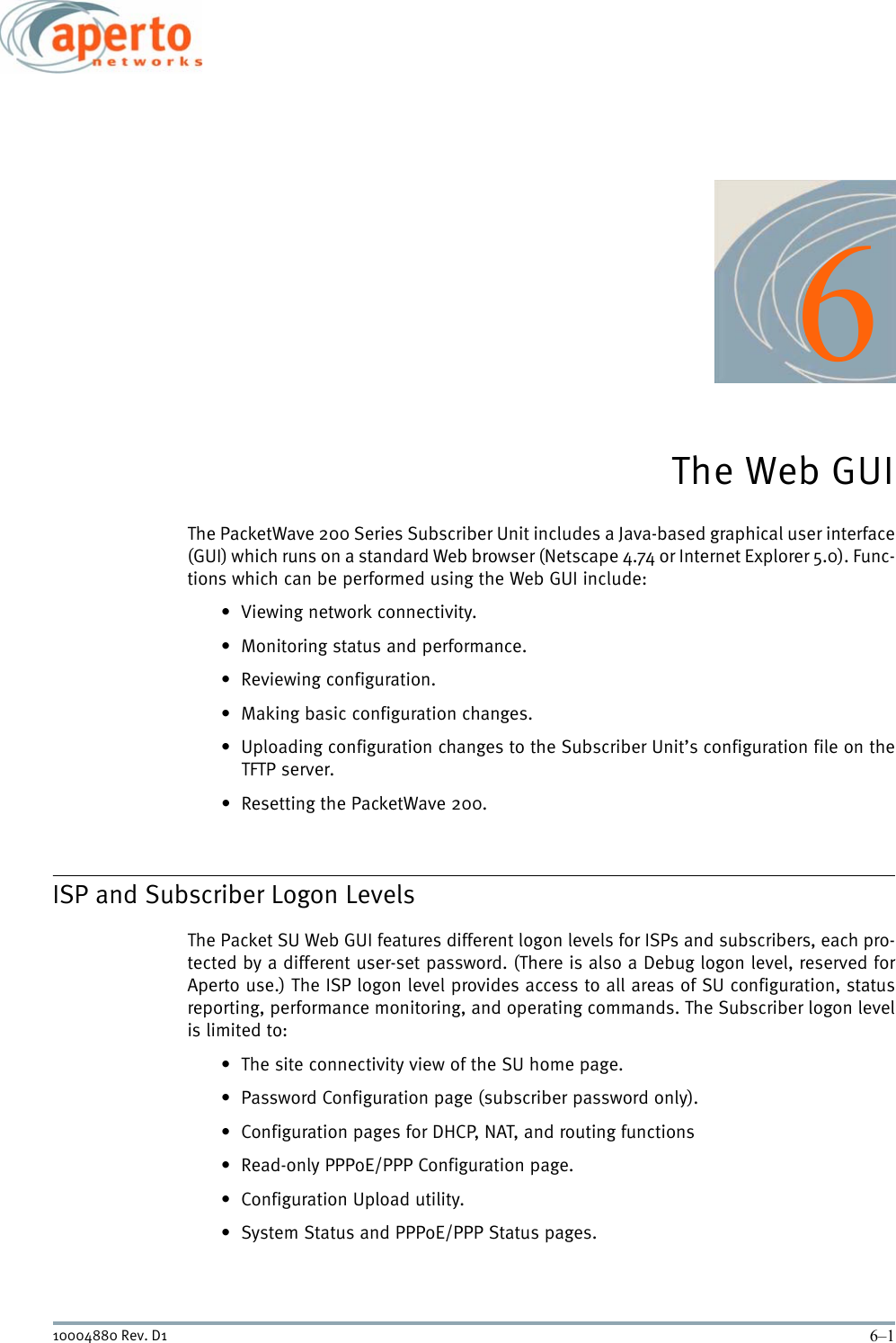 6–110004880 Rev. D16The Web GUIThe PacketWave 200 Series Subscriber Unit includes a Java-based graphical user interface(GUI) which runs on a standard Web browser (Netscape 4.74 or Internet Explorer 5.0). Func-tions which can be performed using the Web GUI include:• Viewing network connectivity.• Monitoring status and performance.• Reviewing configuration.• Making basic configuration changes.• Uploading configuration changes to the Subscriber Unit’s configuration file on theTFTP server.• Resetting the PacketWave 200.ISP and Subscriber Logon LevelsThe Packet SU Web GUI features different logon levels for ISPs and subscribers, each pro-tected by a different user-set password. (There is also a Debug logon level, reserved forAperto use.) The ISP logon level provides access to all areas of SU configuration, statusreporting, performance monitoring, and operating commands. The Subscriber logon levelis limited to:• The site connectivity view of the SU home page.• Password Configuration page (subscriber password only).• Configuration pages for DHCP, NAT, and routing functions• Read-only PPPoE/PPP Configuration page.• Configuration Upload utility.• System Status and PPPoE/PPP Status pages.