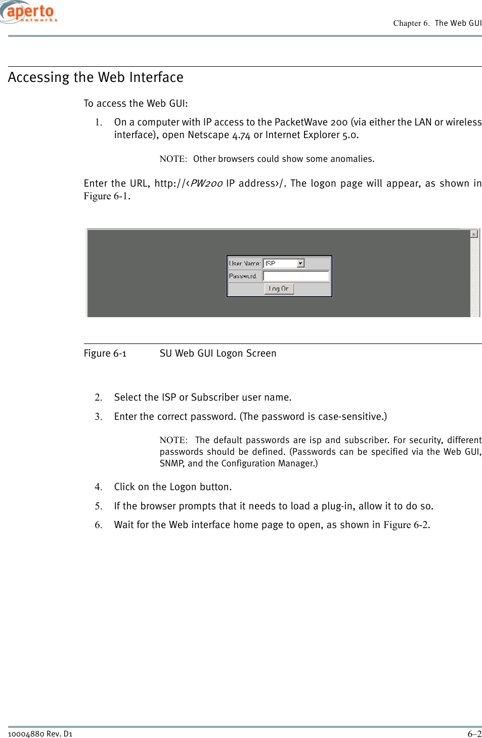 Chapter 6.  The Web GUI6–210004880 Rev. D1Accessing the Web InterfaceTo access the Web GUI:1. On a computer with IP access to the PacketWave 200 (via either the LAN or wirelessinterface), open Netscape 4.74 or Internet Explorer 5.0.NOTE:  Other browsers could show some anomalies.Enter the URL, http://&lt;PW200 IP address&gt;/. The logon page will appear, as shown inFigure 6-1.Figure 6-1 SU Web GUI Logon Screen2. Select the ISP or Subscriber user name.3. Enter the correct password. (The password is case-sensitive.)NOTE:  The default passwords are isp and subscriber. For security, differentpasswords should be defined. (Passwords can be specified via the Web GUI,SNMP, and the Configuration Manager.)4. Click on the Logon button.5. If the browser prompts that it needs to load a plug-in, allow it to do so.6. Wait for the Web interface home page to open, as shown in Figure 6-2.