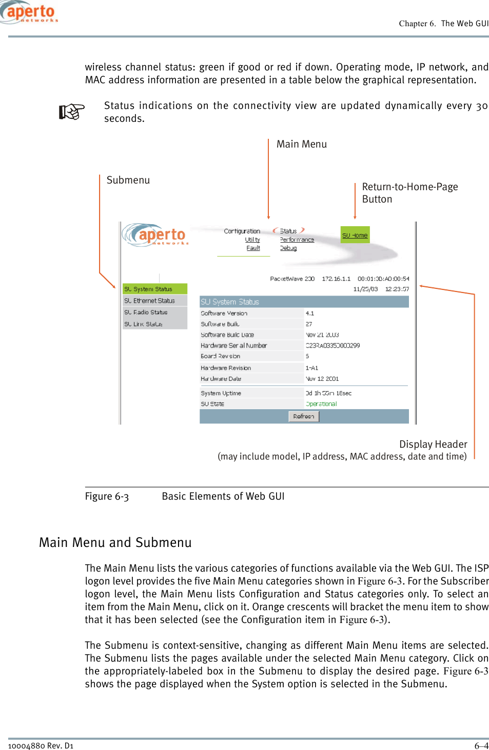 Chapter 6.  The Web GUI6–410004880 Rev. D1wireless channel status: green if good or red if down. Operating mode, IP network, andMAC address information are presented in a table below the graphical representation.Status indications on the connectivity view are updated dynamically every 30seconds.Figure 6-3 Basic Elements of Web GUIMain Menu and SubmenuThe Main Menu lists the various categories of functions available via the Web GUI. The ISPlogon level provides the five Main Menu categories shown in Figure 6-3. For the Subscriberlogon level, the Main Menu lists Configuration and Status categories only. To select anitem from the Main Menu, click on it. Orange crescents will bracket the menu item to showthat it has been selected (see the Configuration item in Figure 6-3).The Submenu is context-sensitive, changing as different Main Menu items are selected.The Submenu lists the pages available under the selected Main Menu category. Click onthe appropriately-labeled box in the Submenu to display the desired page. Figure 6-3shows the page displayed when the System option is selected in the Submenu.Main MenuDisplay Header (may include model, IP address, MAC address, date and time)Return-to-Home-PageButtonSubmenu