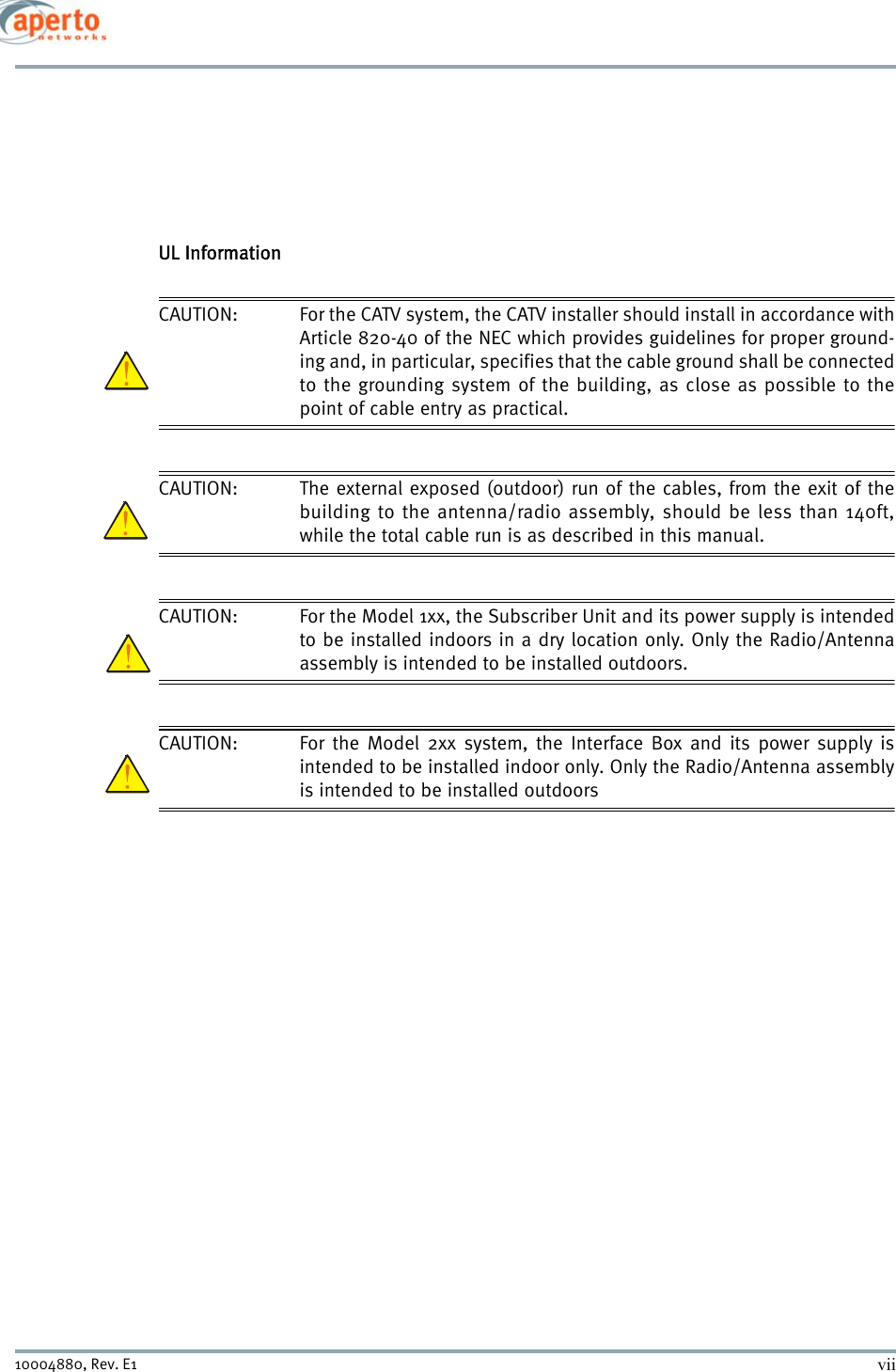 vii10004880, Rev. E1 UL InformationCAUTION: For the CATV system, the CATV installer should install in accordance withArticle 820-40 of the NEC which provides guidelines for proper ground-ing and, in particular, specifies that the cable ground shall be connectedto the grounding system of the building, as close as possible to thepoint of cable entry as practical. CAUTION: The external exposed (outdoor) run of the cables, from the exit of thebuilding to the antenna/radio assembly, should be less than 140ft,while the total cable run is as described in this manual. CAUTION: For the Model 1xx, the Subscriber Unit and its power supply is intendedto be installed indoors in a dry location only. Only the Radio/Antennaassembly is intended to be installed outdoors. CAUTION: For the Model 2xx system, the Interface Box and its power supply isintended to be installed indoor only. Only the Radio/Antenna assemblyis intended to be installed outdoors 