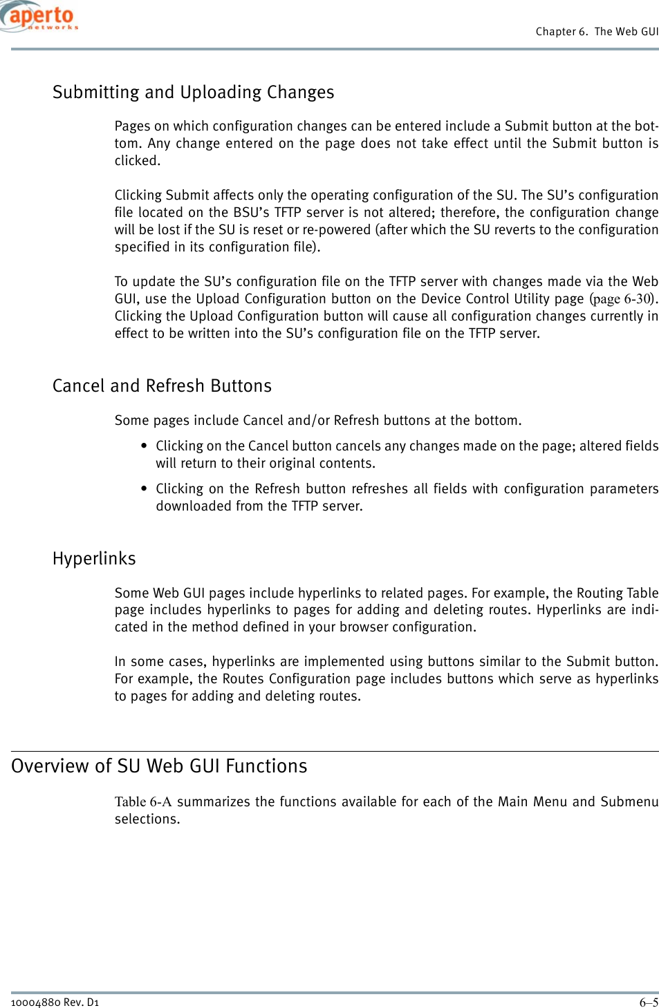 6–510004880 Rev. D1Chapter 6.  The Web GUISubmitting and Uploading ChangesPages on which configuration changes can be entered include a Submit button at the bot-tom. Any change entered on the page does not take effect until the Submit button isclicked.Clicking Submit affects only the operating configuration of the SU. The SU’s configurationfile located on the BSU’s TFTP server is not altered; therefore, the configuration changewill be lost if the SU is reset or re-powered (after which the SU reverts to the configurationspecified in its configuration file).To update the SU’s configuration file on the TFTP server with changes made via the WebGUI, use the Upload Configuration button on the Device Control Utility page (page 6-30).Clicking the Upload Configuration button will cause all configuration changes currently ineffect to be written into the SU’s configuration file on the TFTP server.Cancel and Refresh ButtonsSome pages include Cancel and/or Refresh buttons at the bottom.• Clicking on the Cancel button cancels any changes made on the page; altered fieldswill return to their original contents.• Clicking on the Refresh button refreshes all fields with configuration parametersdownloaded from the TFTP server.HyperlinksSome Web GUI pages include hyperlinks to related pages. For example, the Routing Tablepage includes hyperlinks to pages for adding and deleting routes. Hyperlinks are indi-cated in the method defined in your browser configuration.In some cases, hyperlinks are implemented using buttons similar to the Submit button.For example, the Routes Configuration page includes buttons which serve as hyperlinksto pages for adding and deleting routes. Overview of SU Web GUI FunctionsTable 6-A summarizes the functions available for each of the Main Menu and Submenuselections.