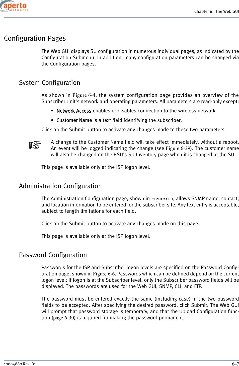 6–710004880 Rev. D1Chapter 6.  The Web GUIConfiguration PagesThe Web GUI displays SU configuration in numerous individual pages, as indicated by theConfiguration Submenu. In addition, many configuration parameters can be changed viathe Configuration pages.System ConfigurationAs shown in Figure 6-4, the system configuration page provides an overview of theSubscriber Unit’s network and operating parameters. All parameters are read-only except:•Network Access enables or disables connection to the wireless network.•Customer Name is a text field identifying the subscriber.Click on the Submit button to activate any changes made to these two parameters.A change to the Customer Name field will take effect immediately, without a reboot.An event will be logged indicating the change (see Figure 6-29). The customer namewill also be changed on the BSU’s SU Inventory page when it is changed at the SU.This page is available only at the ISP logon level.Administration ConfigurationThe Administration Configuration page, shown in Figure 6-5, allows SNMP name, contact,and location information to be entered for the subscriber site. Any text entry is acceptable,subject to length limitations for each field.Click on the Submit button to activate any changes made on this page.This page is available only at the ISP logon level.Password ConfigurationPasswords for the ISP and Subscriber logon levels are specified on the Password Config-uration page, shown in Figure 6-6. Passwords which can be defined depend on the currentlogon level; if logon is at the Subscriber level, only the Subscriber password fields will bedisplayed. The passwords are used for the Web GUI, SNMP, CLI, and FTP.The password must be entered exactly the same (including case) in the two passwordfields to be accepted. After specifying the desired password, click Submit. The Web GUIwill prompt that password storage is temporary, and that the Upload Configuration func-tion (page 6-30) is required for making the password permanent.