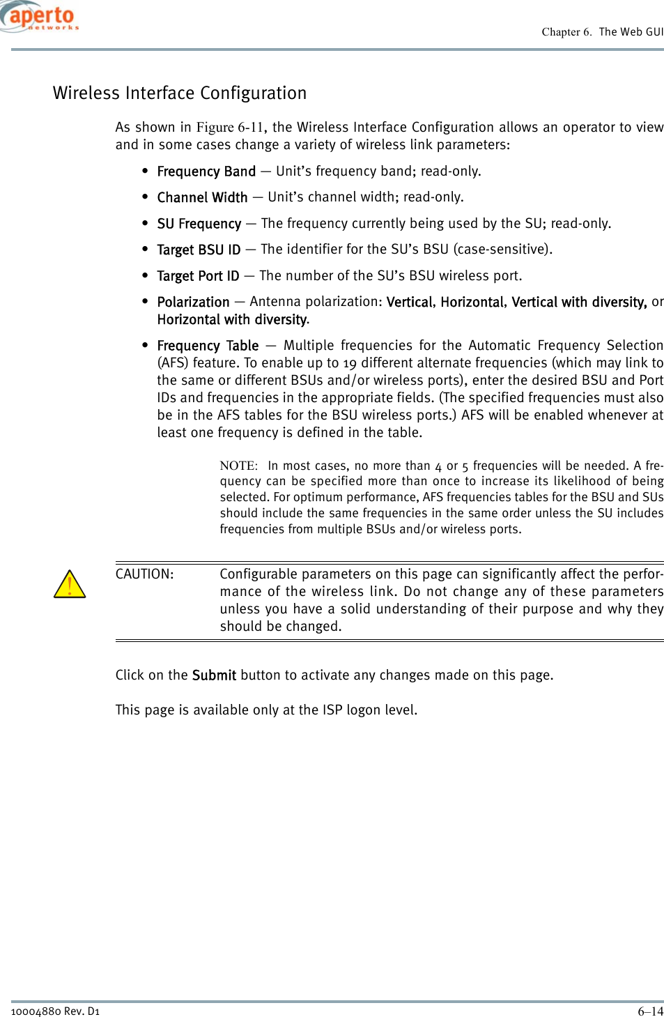 Chapter 6.  The Web GUI6–1410004880 Rev. D1Wireless Interface ConfigurationAs shown in Figure 6-11, the Wireless Interface Configuration allows an operator to viewand in some cases change a variety of wireless link parameters:•Frequency Band — Unit’s frequency band; read-only.•Channel Width — Unit’s channel width; read-only.•SU Frequency — The frequency currently being used by the SU; read-only.•Target BSU ID — The identifier for the SU’s BSU (case-sensitive).•Target Port ID — The number of the SU’s BSU wireless port.•Polarization — Antenna polarization: Vertical, Horizontal, Vertical with diversity, orHorizontal with diversity.•Frequency Table — Multiple frequencies for the Automatic Frequency Selection(AFS) feature. To enable up to 19 different alternate frequencies (which may link tothe same or different BSUs and/or wireless ports), enter the desired BSU and PortIDs and frequencies in the appropriate fields. (The specified frequencies must alsobe in the AFS tables for the BSU wireless ports.) AFS will be enabled whenever atleast one frequency is defined in the table.NOTE:  In most cases, no more than 4 or 5 frequencies will be needed. A fre-quency can be specified more than once to increase its likelihood of beingselected. For optimum performance, AFS frequencies tables for the BSU and SUsshould include the same frequencies in the same order unless the SU includesfrequencies from multiple BSUs and/or wireless ports.CAUTION: Configurable parameters on this page can significantly affect the perfor-mance of the wireless link. Do not change any of these parametersunless you have a solid understanding of their purpose and why theyshould be changed.Click on the Submit button to activate any changes made on this page.This page is available only at the ISP logon level.