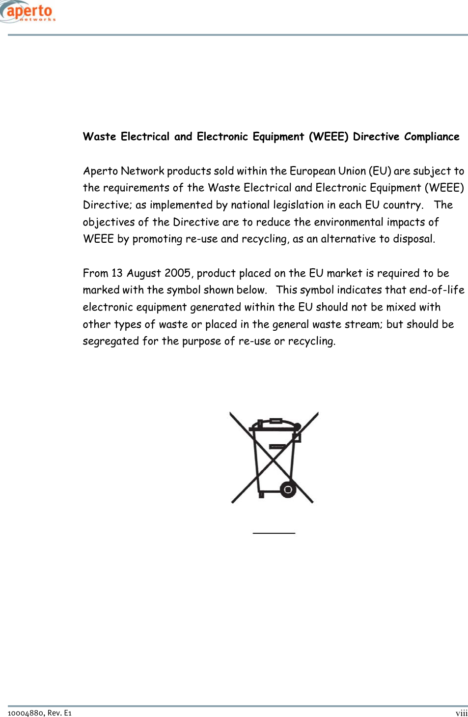 viii10004880, Rev. E1 Waste Electrical and Electronic Equipment (WEEE) Directive ComplianceAperto Network products sold within the European Union (EU) are subject to the requirements of the Waste Electrical and Electronic Equipment (WEEE) Directive; as implemented by national legislation in each EU country.   The objectives of the Directive are to reduce the environmental impacts of WEEE by promoting re-use and recycling, as an alternative to disposal. From 13 August 2005, product placed on the EU market is required to be marked with the symbol shown below.   This symbol indicates that end-of-life electronic equipment generated within the EU should not be mixed with other types of waste or placed in the general waste stream; but should be segregated for the purpose of re-use or recycling. 