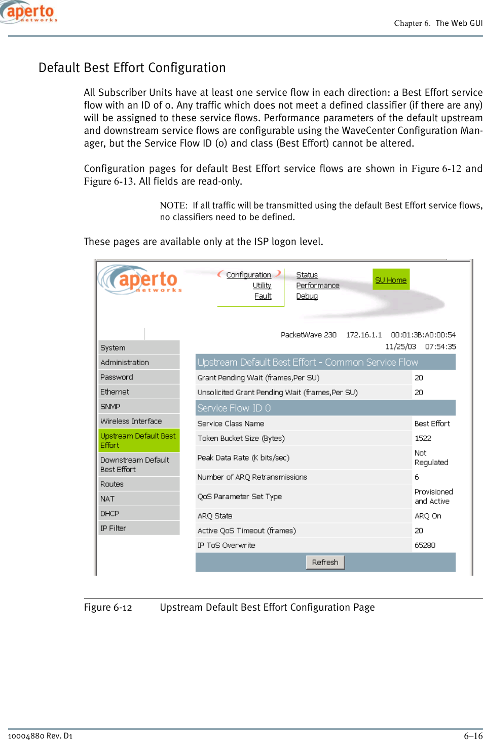 Chapter 6.  The Web GUI6–1610004880 Rev. D1Default Best Effort ConfigurationAll Subscriber Units have at least one service flow in each direction: a Best Effort serviceflow with an ID of 0. Any traffic which does not meet a defined classifier (if there are any)will be assigned to these service flows. Performance parameters of the default upstreamand downstream service flows are configurable using the WaveCenter Configuration Man-ager, but the Service Flow ID (0) and class (Best Effort) cannot be altered.Configuration pages for default Best Effort service flows are shown in Figure 6-12 andFigure 6-13. All fields are read-only.NOTE:  If all traffic will be transmitted using the default Best Effort service flows,no classifiers need to be defined.These pages are available only at the ISP logon level.Figure 6-12 Upstream Default Best Effort Configuration Page