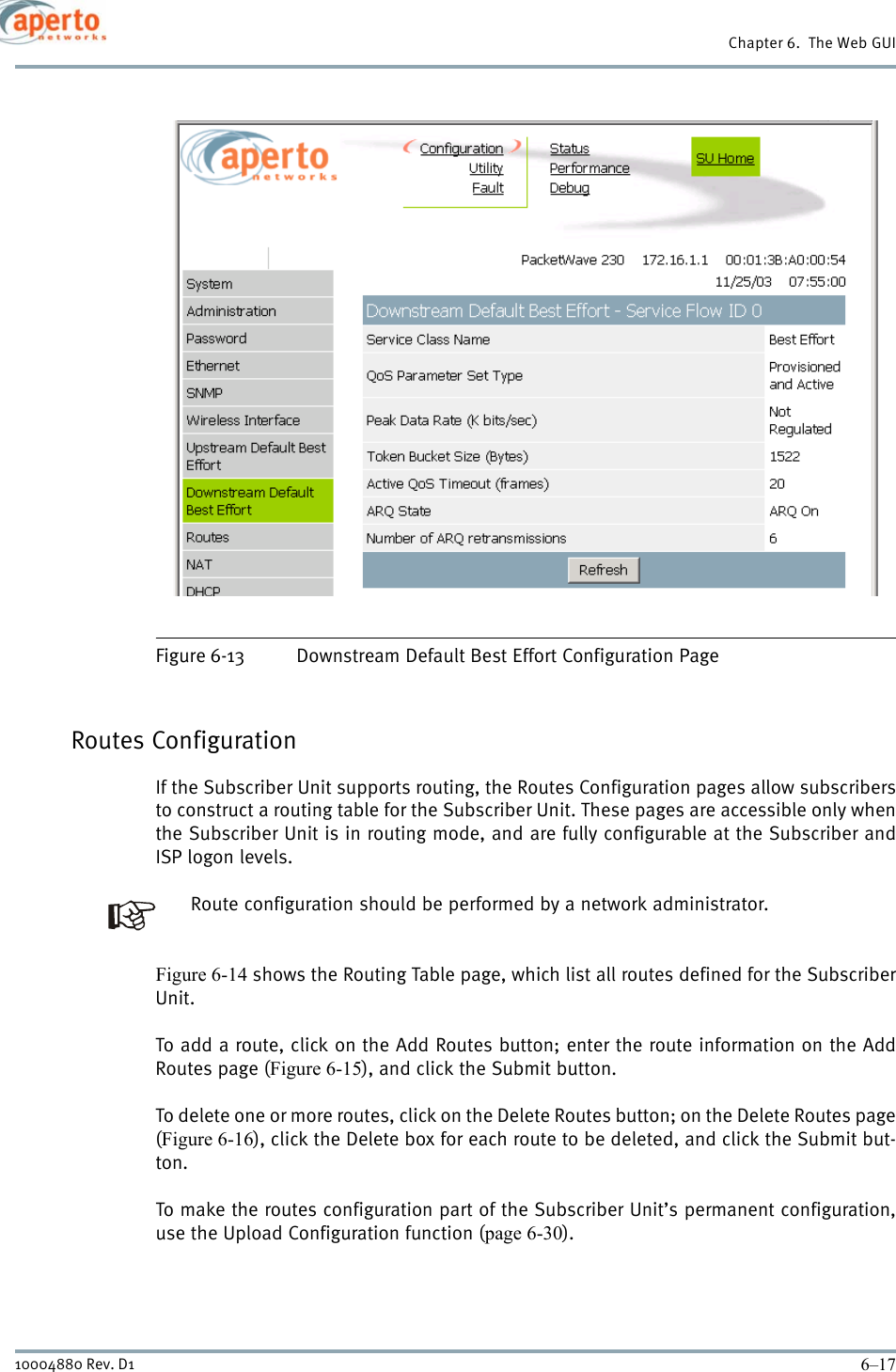 6–1710004880 Rev. D1Chapter 6.  The Web GUIFigure 6-13 Downstream Default Best Effort Configuration PageRoutes ConfigurationIf the Subscriber Unit supports routing, the Routes Configuration pages allow subscribersto construct a routing table for the Subscriber Unit. These pages are accessible only whenthe Subscriber Unit is in routing mode, and are fully configurable at the Subscriber andISP logon levels.Route configuration should be performed by a network administrator.Figure 6-14 shows the Routing Table page, which list all routes defined for the SubscriberUnit.To add a route, click on the Add Routes button; enter the route information on the AddRoutes page (Figure 6-15), and click the Submit button.To delete one or more routes, click on the Delete Routes button; on the Delete Routes page(Figure 6-16), click the Delete box for each route to be deleted, and click the Submit but-ton.To make the routes configuration part of the Subscriber Unit’s permanent configuration,use the Upload Configuration function (page 6-30).