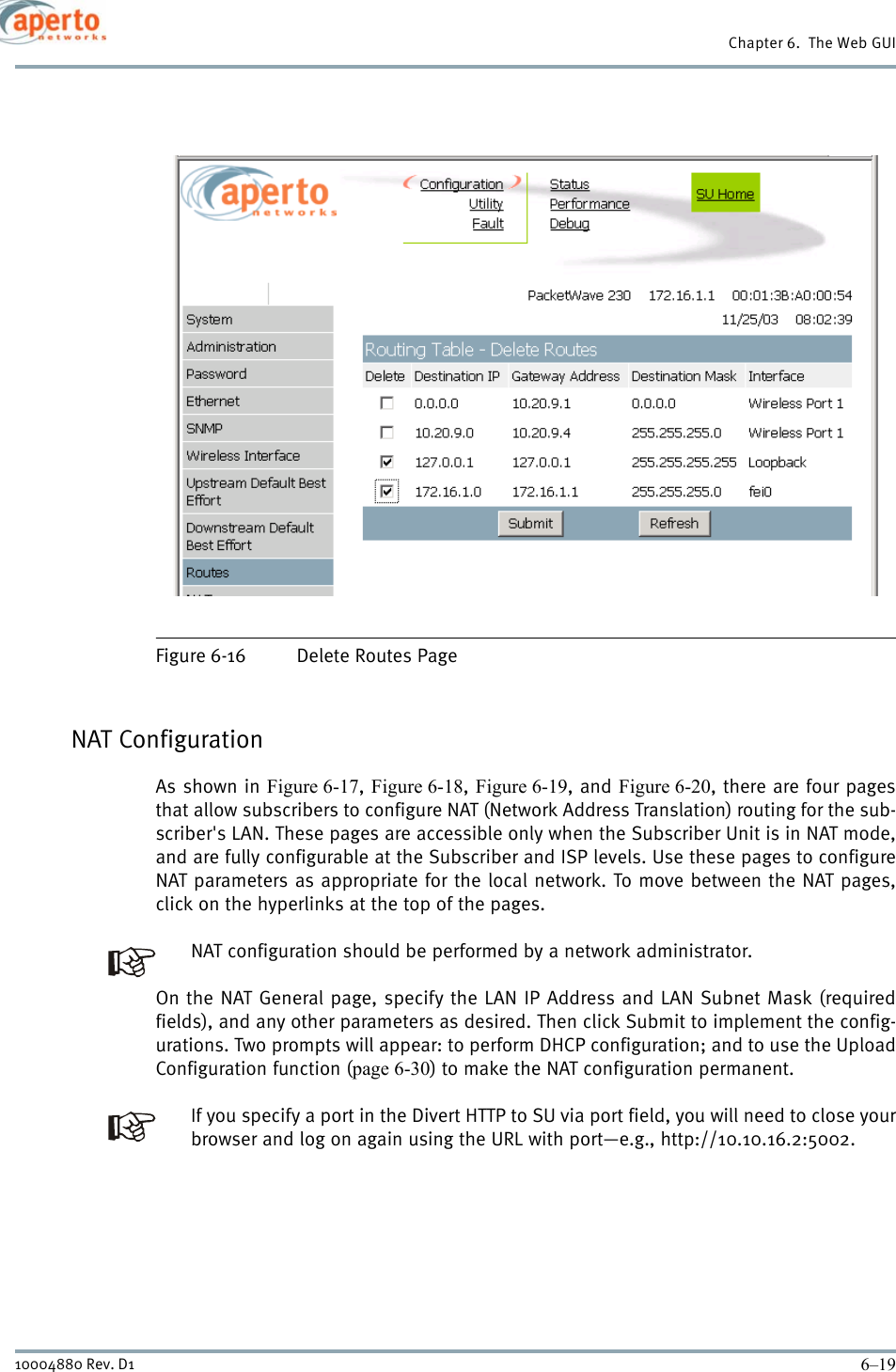 6–1910004880 Rev. D1Chapter 6.  The Web GUIFigure 6-16 Delete Routes PageNAT ConfigurationAs shown in Figure 6-17,  Figure 6-18, Figure 6-19, and Figure 6-20, there are four pagesthat allow subscribers to configure NAT (Network Address Translation) routing for the sub-scriber&apos;s LAN. These pages are accessible only when the Subscriber Unit is in NAT mode,and are fully configurable at the Subscriber and ISP levels. Use these pages to configureNAT parameters as appropriate for the local network. To move between the NAT pages,click on the hyperlinks at the top of the pages.NAT configuration should be performed by a network administrator.On the NAT General page, specify the LAN IP Address and LAN Subnet Mask (requiredfields), and any other parameters as desired. Then click Submit to implement the config-urations. Two prompts will appear: to perform DHCP configuration; and to use the UploadConfiguration function (page 6-30) to make the NAT configuration permanent.If you specify a port in the Divert HTTP to SU via port field, you will need to close yourbrowser and log on again using the URL with port—e.g., http://10.10.16.2:5002.