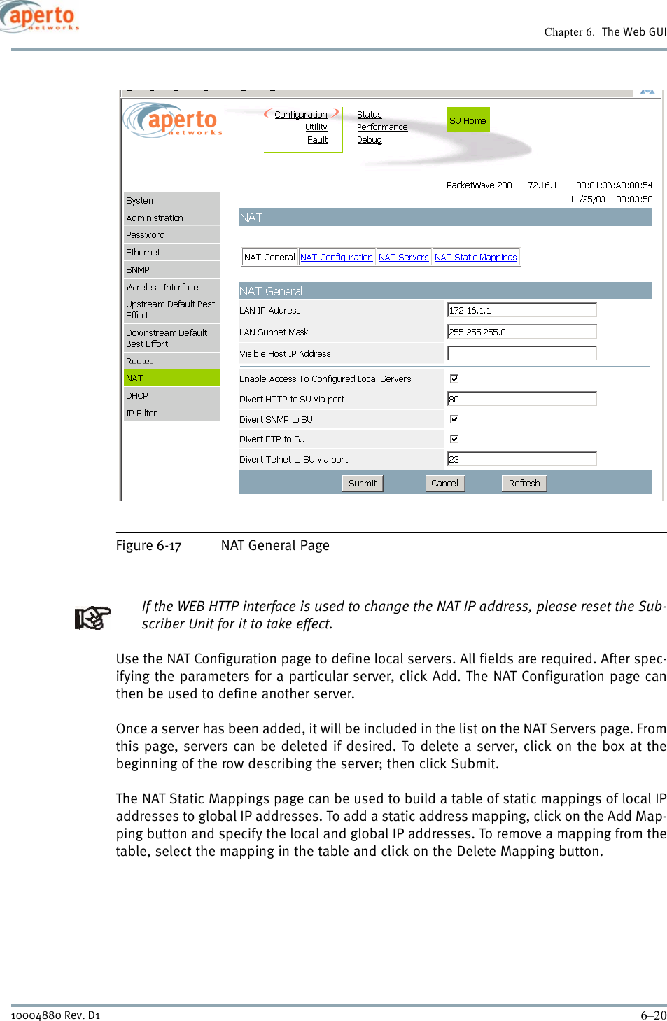 Chapter 6.  The Web GUI6–2010004880 Rev. D1Figure 6-17 NAT General PageIf the WEB HTTP interface is used to change the NAT IP address, please reset the Sub-scriber Unit for it to take effect. Use the NAT Configuration page to define local servers. All fields are required. After spec-ifying the parameters for a particular server, click Add. The NAT Configuration page canthen be used to define another server.Once a server has been added, it will be included in the list on the NAT Servers page. Fromthis page, servers can be deleted if desired. To delete a server, click on the box at thebeginning of the row describing the server; then click Submit.The NAT Static Mappings page can be used to build a table of static mappings of local IPaddresses to global IP addresses. To add a static address mapping, click on the Add Map-ping button and specify the local and global IP addresses. To remove a mapping from thetable, select the mapping in the table and click on the Delete Mapping button.