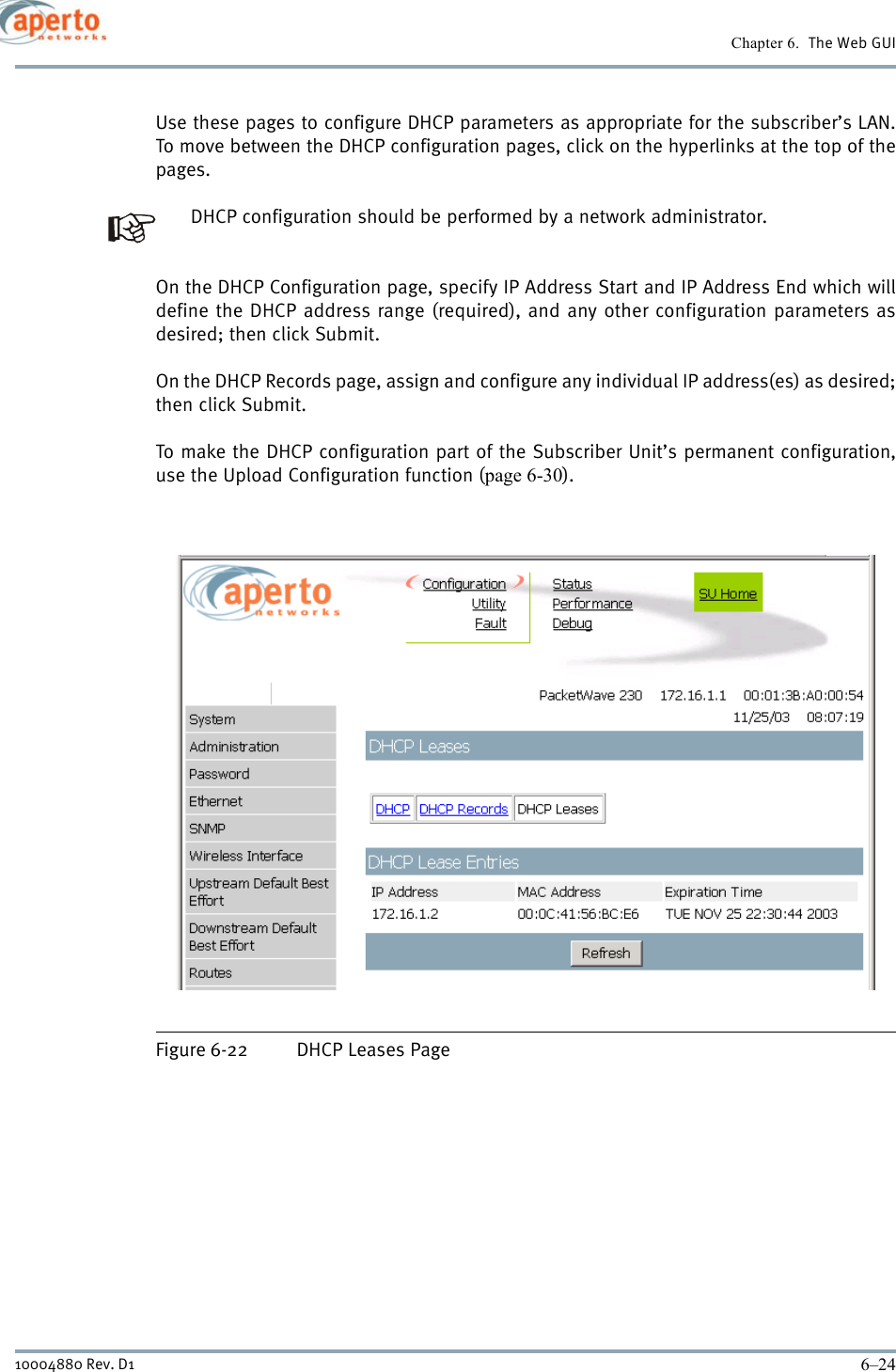 Chapter 6.  The Web GUI6–2410004880 Rev. D1Use these pages to configure DHCP parameters as appropriate for the subscriber’s LAN.To move between the DHCP configuration pages, click on the hyperlinks at the top of thepages.DHCP configuration should be performed by a network administrator.On the DHCP Configuration page, specify IP Address Start and IP Address End which willdefine the DHCP address range (required), and any other configuration parameters asdesired; then click Submit.On the DHCP Records page, assign and configure any individual IP address(es) as desired;then click Submit.To make the DHCP configuration part of the Subscriber Unit’s permanent configuration,use the Upload Configuration function (page 6-30).Figure 6-22 DHCP Leases Page