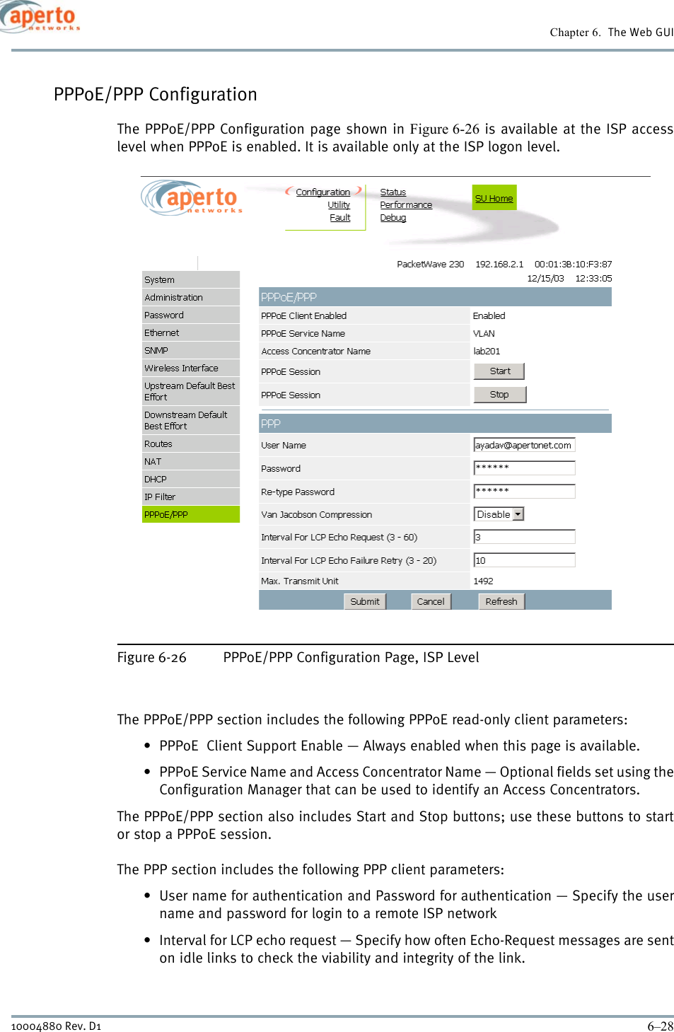 Chapter 6.  The Web GUI6–2810004880 Rev. D1PPPoE/PPP ConfigurationThe PPPoE/PPP Configuration page shown in Figure 6-26 is available at the ISP accesslevel when PPPoE is enabled. It is available only at the ISP logon level.Figure 6-26 PPPoE/PPP Configuration Page, ISP LevelThe PPPoE/PPP section includes the following PPPoE read-only client parameters:• PPPoE  Client Support Enable — Always enabled when this page is available.• PPPoE Service Name and Access Concentrator Name — Optional fields set using theConfiguration Manager that can be used to identify an Access Concentrators.The PPPoE/PPP section also includes Start and Stop buttons; use these buttons to startor stop a PPPoE session.The PPP section includes the following PPP client parameters:• User name for authentication and Password for authentication — Specify the username and password for login to a remote ISP network• Interval for LCP echo request — Specify how often Echo-Request messages are senton idle links to check the viability and integrity of the link.