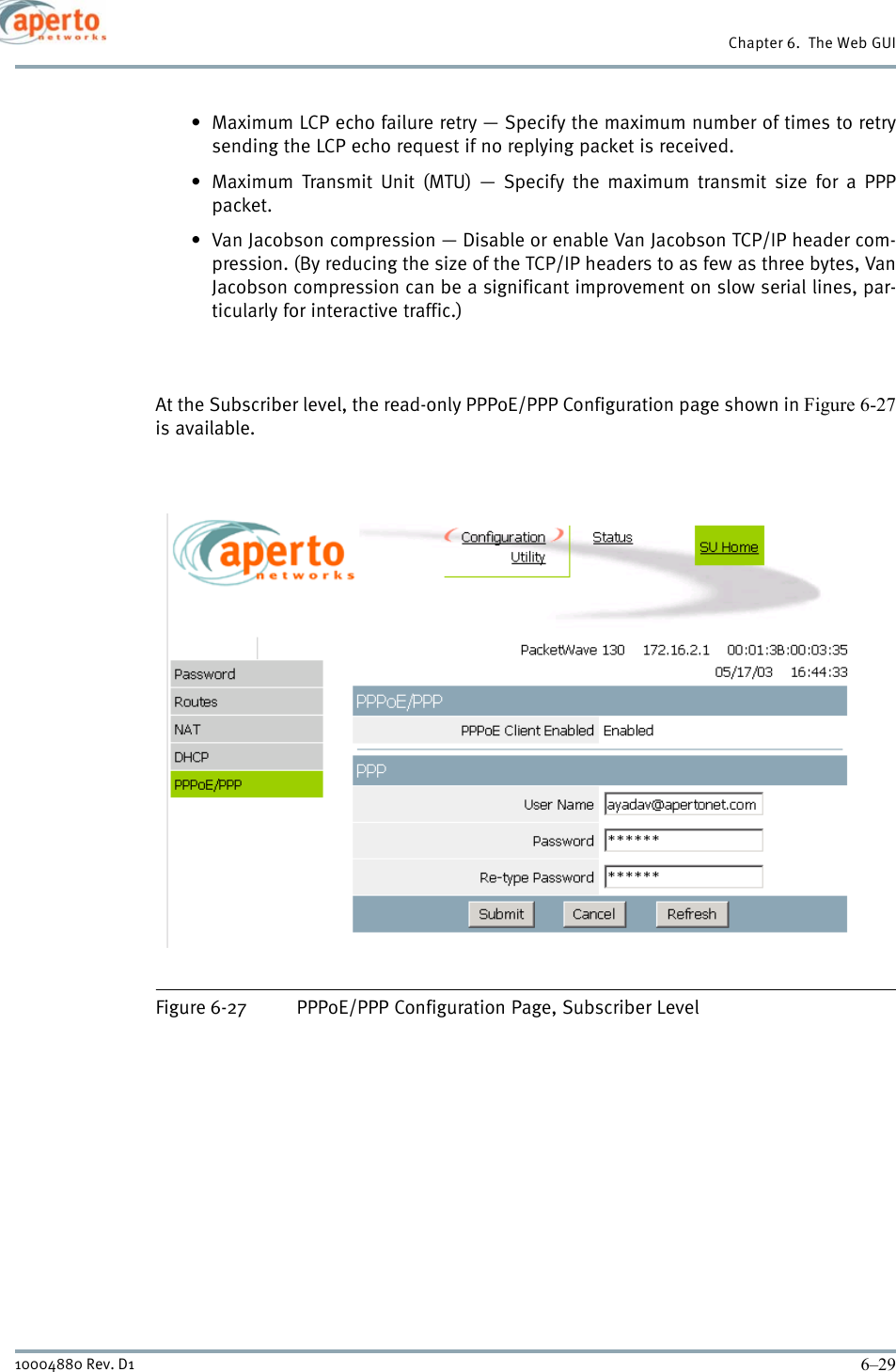 6–2910004880 Rev. D1Chapter 6.  The Web GUI• Maximum LCP echo failure retry — Specify the maximum number of times to retrysending the LCP echo request if no replying packet is received.• Maximum Transmit Unit (MTU) — Specify the maximum transmit size for a PPPpacket.• Van Jacobson compression — Disable or enable Van Jacobson TCP/IP header com-pression. (By reducing the size of the TCP/IP headers to as few as three bytes, VanJacobson compression can be a significant improvement on slow serial lines, par-ticularly for interactive traffic.)At the Subscriber level, the read-only PPPoE/PPP Configuration page shown in Figure 6-27is available.Figure 6-27 PPPoE/PPP Configuration Page, Subscriber Level