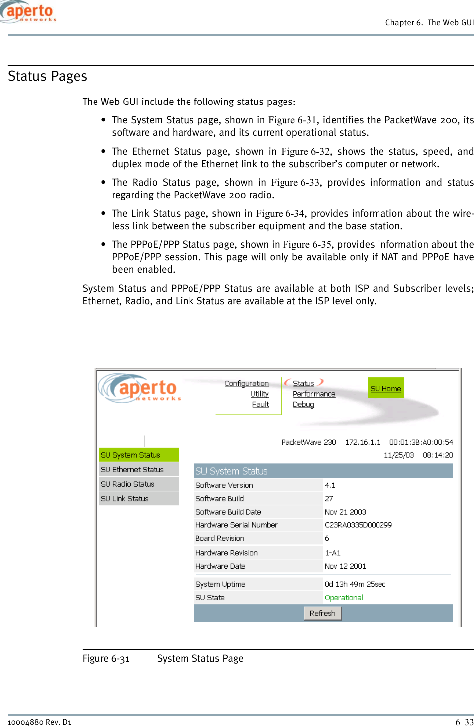 6–3310004880 Rev. D1Chapter 6.  The Web GUIStatus PagesThe Web GUI include the following status pages: • The System Status page, shown in Figure 6-31, identifies the PacketWave 200, itssoftware and hardware, and its current operational status.•The Ethernet Status page, shown in Figure 6-32, shows the status, speed, andduplex mode of the Ethernet link to the subscriber’s computer or network.• The Radio Status page, shown in Figure 6-33, provides information and statusregarding the PacketWave 200 radio.• The Link Status page, shown in Figure 6-34, provides information about the wire-less link between the subscriber equipment and the base station.• The PPPoE/PPP Status page, shown in Figure 6-35, provides information about thePPPoE/PPP session. This page will only be available only if NAT and PPPoE havebeen enabled.System Status and PPPoE/PPP Status are available at both ISP and Subscriber levels;Ethernet, Radio, and Link Status are available at the ISP level only.Figure 6-31 System Status Page