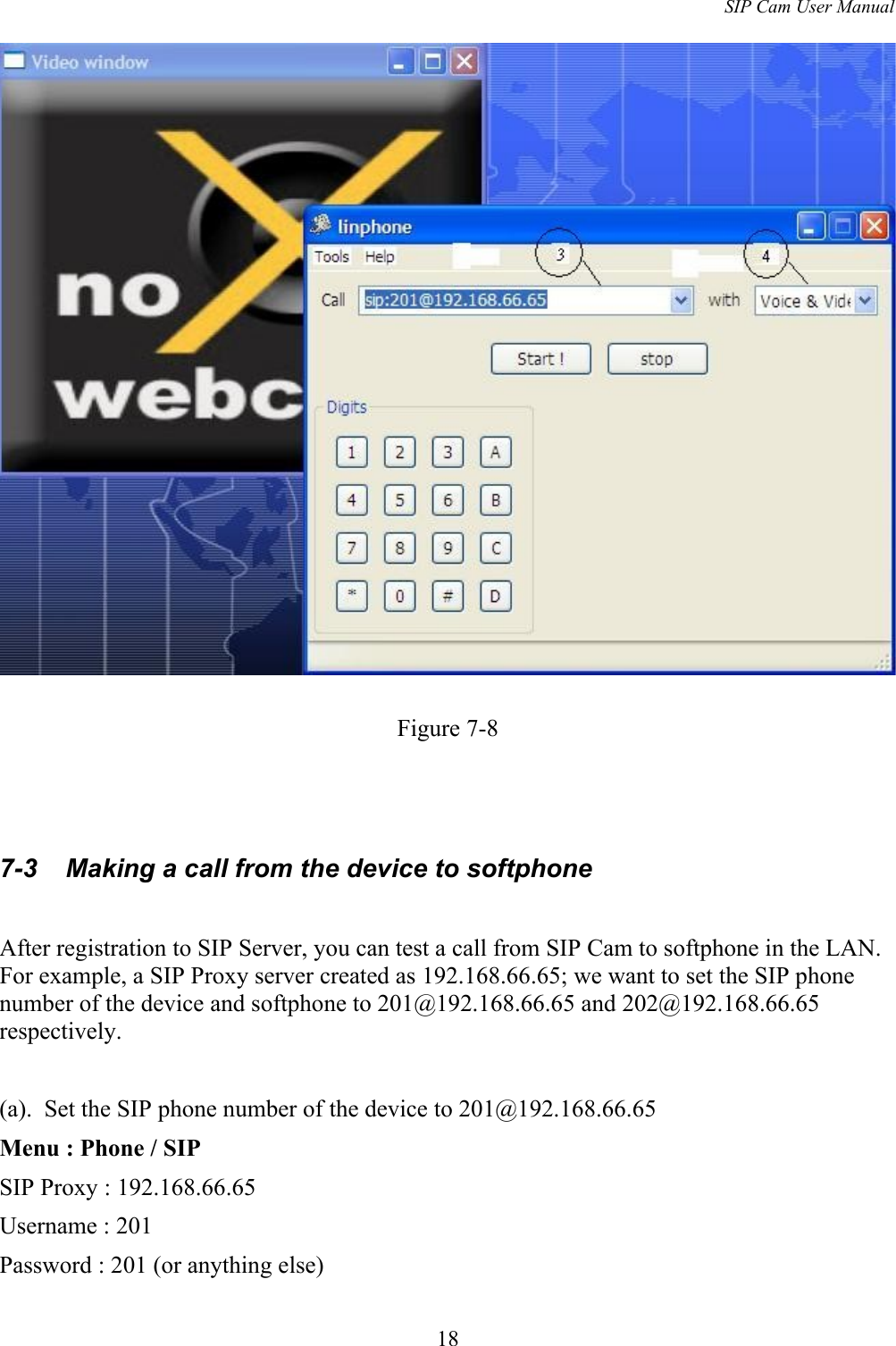 SIP Cam User ManualFigure 7-87-3  Making a call from the device to softphoneAfter registration to SIP Server, you can test a call from SIP Cam to softphone in the LAN. For example, a SIP Proxy server created as 192.168.66.65; we want to set the SIP phone number of the device and softphone to 201@192.168.66.65 and 202@192.168.66.65 respectively.(a).  Set the SIP phone number of the device to 201@192.168.66.65Menu : Phone / SIPSIP Proxy : 192.168.66.65Username : 201Password : 201 (or anything else)18