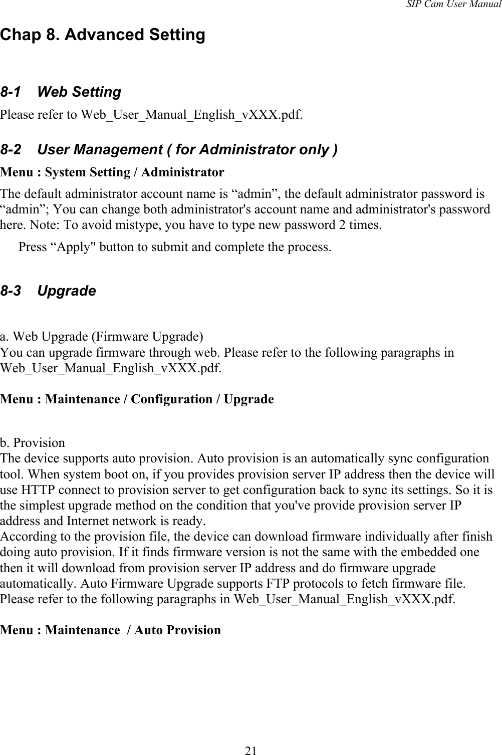 SIP Cam User ManualChap 8. Advanced Setting8-1  Web SettingPlease refer to Web_User_Manual_English_vXXX.pdf.8-2  User Management ( for Administrator only )Menu : System Setting / AdministratorThe default administrator account name is “admin”, the default administrator password is “admin”; You can change both administrator&apos;s account name and administrator&apos;s password here. Note: To avoid mistype, you have to type new password 2 times.Press “Apply&quot; button to submit and complete the process.8-3  Upgradea. Web Upgrade (Firmware Upgrade)You can upgrade firmware through web. Please refer to the following paragraphs in Web_User_Manual_English_vXXX.pdf.Menu : Maintenance / Configuration / Upgradeb. ProvisionThe device supports auto provision. Auto provision is an automatically sync configuration tool. When system boot on, if you provides provision server IP address then the device will use HTTP connect to provision server to get configuration back to sync its settings. So it is the simplest upgrade method on the condition that you&apos;ve provide provision server IP address and Internet network is ready. According to the provision file, the device can download firmware individually after finish doing auto provision. If it finds firmware version is not the same with the embedded one then it will download from provision server IP address and do firmware upgrade automatically. Auto Firmware Upgrade supports FTP protocols to fetch firmware file.Please refer to the following paragraphs in Web_User_Manual_English_vXXX.pdf.Menu : Maintenance  / Auto Provision21
