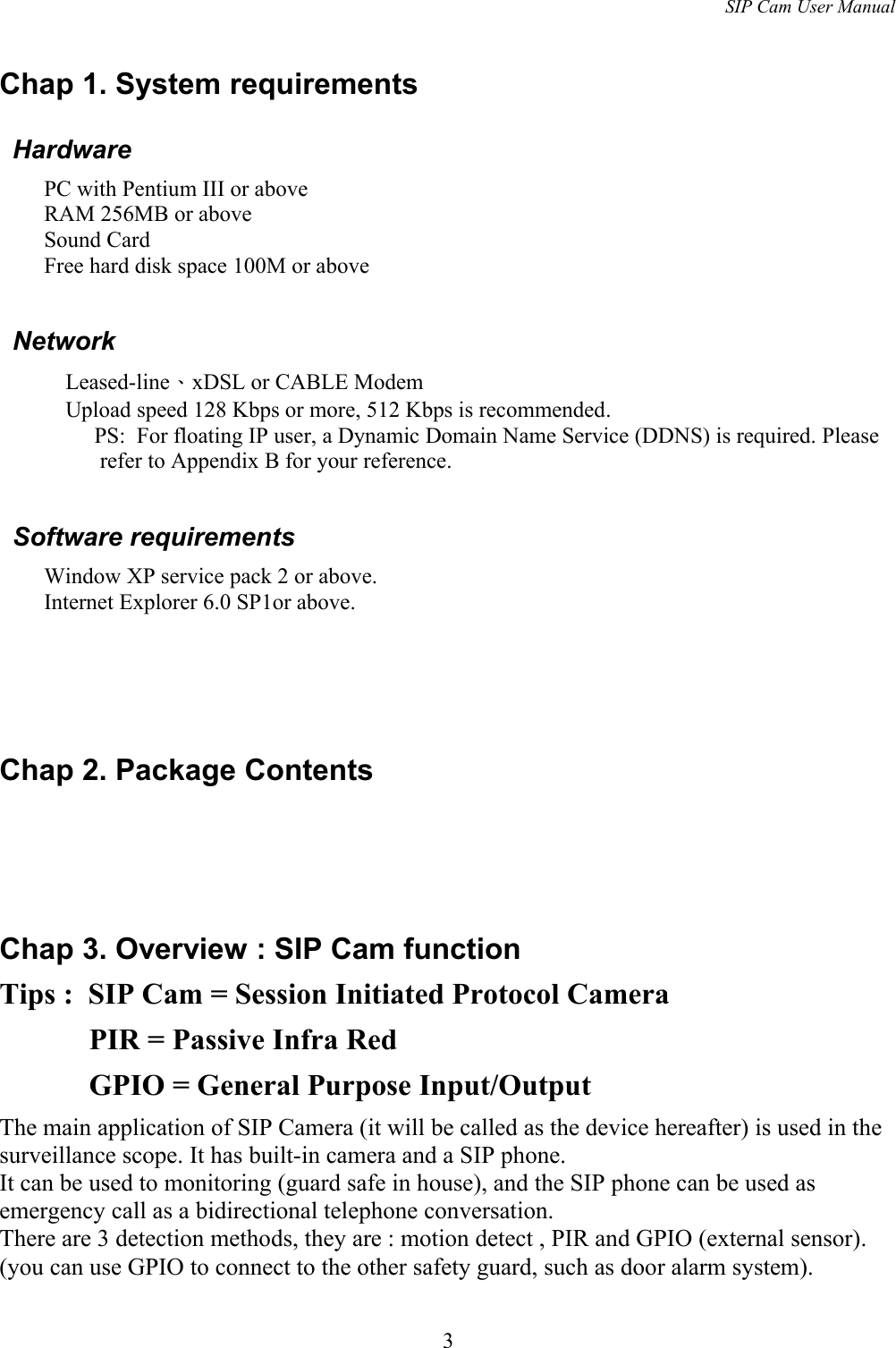 SIP Cam User ManualChap 1. System requirements HardwarePC with Pentium III or above RAM 256MB or aboveSound CardFree hard disk space 100M or above NetworkLeased-line、xDSL or CABLE Modem  Upload speed 128 Kbps or more, 512 Kbps is recommended.    PS:  For floating IP user, a Dynamic Domain Name Service (DDNS) is required. Please refer to Appendix B for your reference. Software requirementsWindow XP service pack 2 or above.Internet Explorer 6.0 SP1or above.Chap 2. Package ContentsChap 3. Overview : SIP Cam functionTips :  SIP Cam = Session Initiated Protocol Camera      PIR = Passive Infra Red      GPIO = General Purpose Input/Output    The main application of SIP Camera (it will be called as the device hereafter) is used in the surveillance scope. It has built-in camera and a SIP phone. It can be used to monitoring (guard safe in house), and the SIP phone can be used as emergency call as a bidirectional telephone conversation. There are 3 detection methods, they are : motion detect , PIR and GPIO (external sensor). (you can use GPIO to connect to the other safety guard, such as door alarm system).3