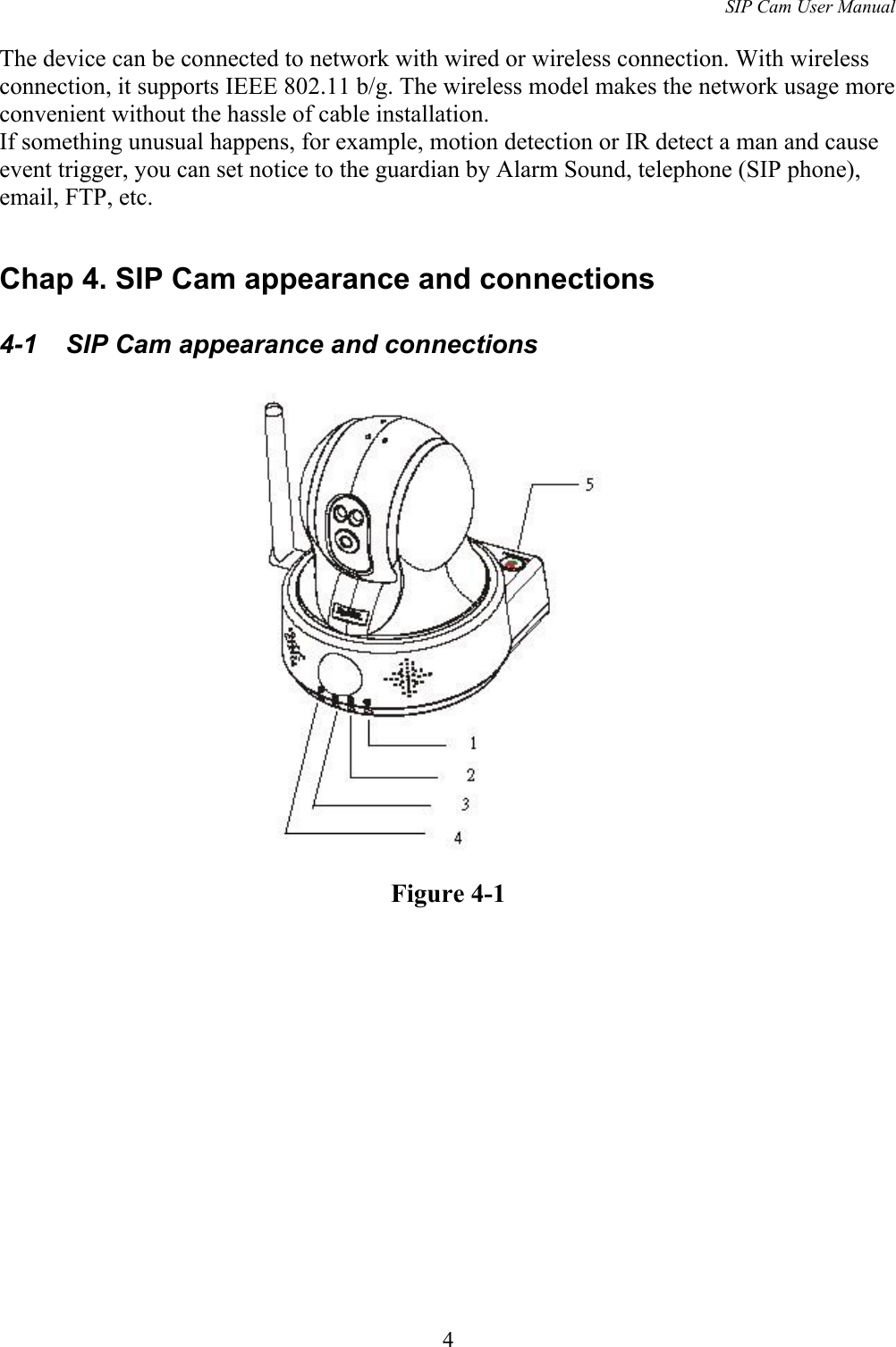 SIP Cam User ManualThe device can be connected to network with wired or wireless connection. With wireless connection, it supports IEEE 802.11 b/g. The wireless model makes the network usage more convenient without the hassle of cable installation.If something unusual happens, for example, motion detection or IR detect a man and cause event trigger, you can set notice to the guardian by Alarm Sound, telephone (SIP phone), email, FTP, etc.Chap 4. SIP Cam appearance and connections4-1  SIP Cam appearance and connectionsFigure 4-14
