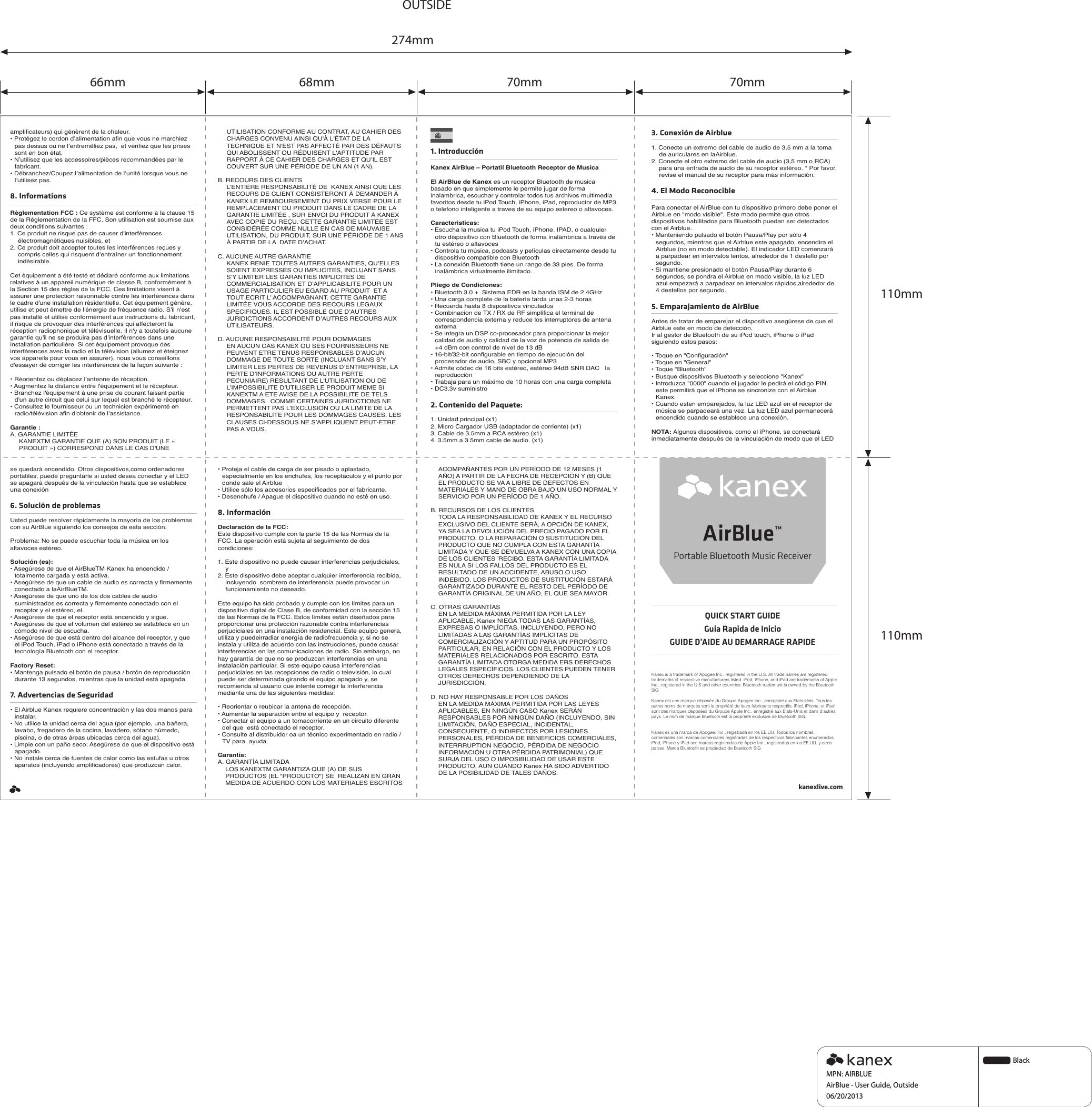 QUICK START GUIDEGuia Rapida de InicioGUIDE D’AIDE AU DEMARRAGE RAPIDEAirBlue™Portable Bluetooth Music ReceiverKanex is a trademark of Apogee Inc., registered in the U.S. All trade names are registered trademarks of respective manufacturers listed. iPod, iPhone, and iPad are trademarks of Apple Inc., registered in the U.S and other countries. Bluetooth trademark is owned by the Bluetooth SIGKanex est une marque déposée du Groupe Apogee Inc., enregistré aux Etats-Unis. Tous les autres noms de marques sont la propriété de leurs fabricants respectifs. iPod, iPhone, et iPad sont des marques déposées du Groupe Apple Inc., enregistré aux Etats-Unis et dans d’autres pays. Le nom de marque Bluetooth est la propriété exclusive de Bluetooth SIG.Kanex es una marca de Apogee, Inc., registrada en los EE.UU. Todos los nombres comerciales son marcas comerciales registradas de los respectivos fabricantes enumerados. iPod, iPhone y iPad son marcas registradas de Apple Inc., registradas en los EE.UU. y otros países. Marca Bluetooth es propiedad de Bluetooth SIGamplificateurs) qui génèrent de la chaleur. • Protégez le cordon d’alimentation afin que vous ne marchiez pas dessus ou ne l’entremêliez pas,  et vérifiez que les prises sont en bon état.• N’utilisez que les accessoires/pièces recommandées par le fabricant. • Débranchez/Coupez l’alimentation de l’unité lorsque vous ne l’utilisez pas. 8. InformationsRèglementation FCC : Ce système est conforme à la clause 15 de la Règlementation de la FFC. Son utilisation est soumise aux deux conditions suivantes : 1. Ce produit ne risque pas de causer d&apos;interférences électromagnétiques nuisibles, et 2. Ce produit doit accepter toutes les interférences reçues y compris celles qui risquent d’entraîner un fonctionnement indésirable. Cet équipement a été testé et déclaré conforme aux limitations relatives à un appareil numérique de classe B, conformément à la Section 15 des règles de la FCC. Ces limitations visent à assurer une protection raisonnable contre les interférences dans le cadre d&apos;une installation résidentielle. Cet équipement génère, utilise et peut émettre de l&apos;énergie de fréquence radio. S&apos;il n&apos;est pas installé et utilisé conformément aux instructions du fabricant, il risque de provoquer des interférences qui affecteront la réception radiophonique et télévisuelle. Il n&apos;y a toutefois aucune garantie qu&apos;il ne se produira pas d&apos;interférences dans une installation particulière. Si cet équipement provoque des interférences avec la radio et la télévision (allumez et éteignez vos appareils pour vous en assurer), nous vous conseillons d&apos;essayer de corriger les interférences de la façon suivante :• Réorientez ou déplacez l&apos;antenne de réception. • Augmentez la distance entre l&apos;équipement et le récepteur. • Branchez l&apos;équipement à une prise de courant faisant partie d&apos;un autre circuit que celui sur lequel est branché le récepteur. • Consultez le fournisseur ou un technicien expérimenté en radio/télévision afin d&apos;obtenir de l&apos;assistance. Garantie :A. GARANTIE LIMITÉEKANEXTM GARANTIE QUE (A) SON PRODUIT (LE « PRODUIT ») CORRESPOND DANS LE CAS D&apos;UNE UTILISATION CONFORME AU CONTRAT, AU CAHIER DES CHARGES CONVENU AINSI QU&apos;À L&apos;ÉTAT DE LA TECHNIQUE ET N&apos;EST PAS AFFECTÉ PAR DES DÉFAUTS QUI ABOLISSENT OU RÉDUISENT L&apos;APTITUDE PAR RAPPORT À CE CAHIER DES CHARGES ET QU’IL EST COUVERT SUR UNE PÉRIODE DE UN AN (1 AN). B. RECOURS DES CLIENTSL’ENTIÈRE RESPONSABILITÉ DE  KANEX AINSI QUE LES RECOURS DE CLIENT CONSISTERONT À DEMANDER À KANEX LE REMBOURSEMENT DU PRIX VERSE POUR LE REMPLACEMENT DU PRODUIT DANS LE CADRE DE LA GARANTIE LIMITÉE , SUR ENVOI DU PRODUIT À KANEX AVEC COPIE DU REÇU. CETTE GARANTIE LIMITÉE EST CONSIDÉRÉE COMME NULLE EN CAS DE MAUVAISE UTILISATION, DU PRODUIT, SUR UNE PÉRIODE DE 1 ANS À PARTIR DE LA  DATE D’ACHAT. C. AUCUNE AUTRE GARANTIEKANEX RENIE TOUTES AUTRES GARANTIES, QU’ELLES SOIENT EXPRESSES OU IMPLICITES, INCLUANT SANS S’Y LIMITER LES GARANTIES IMPLICITES DE COMMERCIALISATION ET D’APPLICABILITE POUR UN USAGE PARTICULIER EU EGARD AU PRODUIT  ET A TOUT ECRIT L’ ACCOMPAGNANT. CETTE GARANTIE LIMITÉE VOUS ACCORDE DES RECOURS LEGAUX SPECIFIQUES. IL EST POSSIBLE QUE D’AUTRES JURIDICTIONS ACCORDENT D’AUTRES RECOURS AUX UTILISATEURS.D. AUCUNE RESPONSABILITÉ POUR DOMMAGESEN AUCUN CAS KANEX OU SES FOURNISSEURS NE PEUVENT ETRE TENUS RESPONSABLES D’AUCUN DOMMAGE DE TOUTE SORTE (INCLUANT SANS S’Y LIMITER LES PERTES DE REVENUS D’ENTREPRISE, LA PERTE D’INFORMATIONS OU AUTRE PERTE PECUNIAIRE) RESULTANT DE L’UTILISATION OU DE L’IMPOSSIBILITE D’UTILISER LE PRODUIT MEME SI KANEXTM A ETE AVISE DE LA POSSIBILITE DE TELS DOMMAGES.  COMME CERTAINES JURIDICTIONS NE PERMETTENT PAS L’EXCLUSION OU LA LIMITE DE LA RESPONSABILITE POUR LES DOMMAGES CAUSES, LES CLAUSES CI-DESSOUS NE S’APPLIQUENT PEUT-ETRE PAS A VOUS.1. IntroducciónKanex AirBlue – Portatil Bluetooth Receptor de MusicaEl AirBlue de Kanex es un receptor Bluetooth de musica basado en que simplemente le permite jugar de forma inalambrica, escuchar y controlar todos tus archivos multimedia favoritos desde tu iPod Touch, iPhone, iPad, reproductor de MP3 o telefono inteligente a traves de su equipo estereo o altavoces.Caracteristicas:• Escucha la musica tu iPod Touch, iPhone, IPAD, o cualquier otro dispositivo con Bluetooth de forma inalámbrica a través de tu estéreo o altavoces • Controla tu música, podcasts y películas directamente desde tu dispositivo compatible con Bluetooth • La conexión Bluetooth tiene un rango de 33 pies. De forma inalámbrica virtualmente ilimitado.Pliego de Condiciones:• Bluetooth 3.0 +  Sistema EDR en la banda ISM de 2.4GHz• Una carga complete de la batería tarda unas 2-3 horas• Recuerda hasta 8 dispositivos vinculados • Combinacion de TX / RX de RF simplifica el terminal de correspondencia externa y reduce los interruptores de antena externa • Se integra un DSP co-procesador para proporcionar la mejor calidad de audio y calidad de la voz de potencia de salida de +4 dBm con control de nivel de 13 dB • 16-bit/32-bit configurable en tiempo de ejecución del procesador de audio, SBC y opcional MP3• Admite códec de 16 bits estéreo, estéreo 94dB SNR DAC   la reproducción• Trabaja para un máximo de 10 horas con una carga completa• DC3.3v suministro2. Contenido del Paquete:1. Unidad principal (x1) 2. Micro Cargador USB (adaptador de corriente) (x1)3. Cable de 3.5mm a RCA estéreo (x1) 4. 3.5mm a 3.5mm cable de audio. (x1)kanexlive.com3. Conexión de Airblue1. Conecte un extremo del cable de audio de 3,5 mm a la toma de auriculares en laAirblue.2. Conecte el otro extremo del cable de audio (3,5 mm o RCA) para una entrada de audio de su receptor estéreo. * Por favor, revise el manual de su receptor para más información.4. El Modo ReconociblePara conectar el AirBlue con tu dispositivo primero debe poner el Airblue en &quot;modo visible&quot;. Este modo permite que otros dispositivos habilitados para Bluetooth puedan ser detectados con el Airblue.• Manteniendo pulsado el botón Pausa/Play por sólo 4 segundos, mientras que el Airblue este apagado, encendira el Airblue (no en modo detectable). El indicador LED comenzará a parpadear en intervalos lentos, alrededor de 1 destello por segundo.• Si mantiene presionado el botón Pausa/Play durante 6 segundos, se pondra el Airblue en modo visible, la luz LED azul empezará a parpadear en intervalos rápidos,alrededor de 4 destellos por segundo.5. Emparajamiento de AirBlueAntes de tratar de emparejar el dispositivo asegúrese de que el Airblue este en modo de detección.Ir al gestor de Bluetooth de su iPod touch, iPhone o iPad siguiendo estos pasos:• Toque en &quot;Configuración&quot; • Toque en &quot;General&quot;• Toque &quot;Bluetooth&quot; • Busque dispositivos Bluetooth y seleccione &quot;Kanex&quot; • Introduzca &quot;0000&quot; cuando el jugador le pedirá el código PIN. este permitirá que el iPhone se sincronize con el Airblue Kanex.• Cuando esten emparejados, la luz LED azul en el receptor de música se parpadeará una vez. La luz LED azul permanecerá encendido cuando se establece una conexión.NOTA: Algunos dispositivos, como el iPhone, se conectará inmediatamente después de la vinculación de modo que el LED se quedará encendido. Otros dispositivos,como ordenadores portátiles, puede preguntarle si usted desea conectar y el LED se apagará después de la vinculación hasta que se establece una conexión6. Solución de problemasUsted puede resolver rápidamente la mayoría de los problemas con su AirBlue siguiendo los consejos de esta sección.Problema: No se puede escuchar toda la música en los altavoces estéreo.Solución (es):• Asegúrese de que el AirBlueTM Kanex ha encendido / totalmente cargada y está activa.• Asegúrese de que un cable de audio es correcta y firmemente conectado a laAirBlueTM.• Asegúrese de que uno de los dos cables de audio suministrados es correcta y firmemente conectado con el receptor y el estéreo, el.• Asegúrese de que el receptor está encendido y sigue.• Asegúrese de que el volumen del estéreo se establece en un cómodo nivel de escucha.• Asegúrese de que está dentro del alcance del receptor, y que el iPod Touch, iPad o iPhone está conectado a través de la tecnología Bluetooth con el receptor.Factory Reset:• Mantenga pulsado el botón de pausa / botón de reproducción durante 13 segundos, mientras que la unidad está apagada.7. Advertencias de Seguridad• El Airblue Kanex requiere concentración y las dos manos para instalar.• No utilice la unidad cerca del agua (por ejemplo, una bañera, lavabo, fregadero de la cocina, lavadero, sótano húmedo, piscina, o de otras áreas ubicadas cerca del agua).• Limpie con un paño seco; Asegúrese de que el dispositivo está apagado.• No instale cerca de fuentes de calor como las estufas u otros aparatos (incluyendo amplificadores) que produzcan calor.• Proteja el cable de carga de ser pisado o aplastado, especialmente en los enchufes, los receptáculos y el punto por donde sale el Airblue• Utilice sólo los accesorios especificados por el fabricante.• Desenchufe / Apague el dispositivo cuando no esté en uso. 8. InformaciónDeclaración de la FCC:  Este dispositivo cumple con la parte 15 de las Normas de la FCC. La operación está sujeta al seguimiento de dos condiciones: 1. Este dispositivo no puede causar interferencias perjudiciales, y2. Este dispositivo debe aceptar cualquier interferencia recibida, incluyendo  sombrero de interferencia puede provocar un funcionamiento no deseado. Este equipo ha sido probado y cumple con los límites para un dispositivo digital de Clase B, de conformidad con la sección 15 de las Normas de la FCC. Estos límites están diseñados para proporcionar una protección razonable contra interferencias perjudiciales en una instalación residencial. Este equipo genera, utiliza y puedeirradiar energía de radiofrecuencia y, si no se instala y utiliza de acuerdo con las instrucciones, puede causar interferencias en las comunicaciones de radio. Sin embargo, no hay garantía de que no se produzcan interferencias en una instalación particular. Si este equipo causa interferencias perjudiciales en las recepciones de radio o televisión, lo cual puede ser determinada girando el equipo apagado y, se recomienda al usuario que intente corregir la interferencia mediante una de las siguientes medidas:• Reorientar o reubicar la antena de recepción.• Aumentar la separación entre el equipo y  receptor.• Conectar el equipo a un tomacorriente en un circuito diferente del que  está conectado el receptor.• Consulte al distribuidor oa un técnico experimentado en radio / TV para  ayuda.Garantía: A. GARANTÍA LIMITADALOS KANEXTM GARANTIZA QUE (A) DE SUS PRODUCTOS (EL &quot;PRODUCTO&quot;) SE  REALIZAN EN GRAN MEDIDA DE ACUERDO CON LOS MATERIALES ESCRITOS ACOMPAÑANTES POR UN PERÍODO DE 12 MESES (1 AÑO) A PARTIR DE LA FECHA DE RECEPCIÓN Y (B) QUE EL PRODUCTO SE VA A LIBRE DE DEFECTOS EN MATERIALES Y MANO DE OBRA BAJO UN USO NORMAL Y SERVICIO POR UN PERÍODO DE 1 AÑO.B. RECURSOS DE LOS CLIENTES TODA LA RESPONSABILIDAD DE KANEX Y EL RECURSO EXCLUSIVO DEL CLIENTE SERÁ, A OPCIÓN DE KANEX, YA SEA LA DEVOLUCIÓN DEL PRECIO PAGADO POR EL PRODUCTO, O LA REPARACIÓN O SUSTITUCIÓN DEL PRODUCTO QUE NO CUMPLA CON ESTA GARANTÍA LIMITADA Y QUE SE DEVUELVA A KANEX CON UNA COPIA DE LOS CLIENTES &apos;RECIBO. ESTA GARANTÍA LIMITADA ES NULA SI LOS FALLOS DEL PRODUCTO ES EL RESULTADO DE UN ACCIDENTE, ABUSO O USO INDEBIDO. LOS PRODUCTOS DE SUSTITUCIÓN ESTARÁ GARANTIZADO DURANTE EL RESTO DEL PERÍODO DE GARANTÍA ORIGINAL DE UN AÑO, EL QUE SEA MAYOR.C. OTRAS GARANTÍASEN LA MEDIDA MÁXIMA PERMITIDA POR LA LEY APLICABLE, Kanex NIEGA TODAS LAS GARANTÍAS, EXPRESAS O IMPLÍCITAS, INCLUYENDO, PERO NO LIMITADAS A LAS GARANTÍAS IMPLÍCITAS DE COMERCIALIZACIÓN Y APTITUD PARA UN PROPÓSITO PARTICULAR, EN RELACIÓN CON EL PRODUCTO Y LOS MATERIALES RELACIONADOS POR ESCRITO. ESTA GARANTÍA LIMITADA OTORGA MEDIDA ERS DERECHOS LEGALES ESPECÍFICOS. LOS CLIENTES PUEDEN TENER OTROS DERECHOS DEPENDIENDO DE LA JURISDICCIÓN.D. NO HAY RESPONSABLE POR LOS DAÑOSEN LA MEDIDA MÁXIMA PERMITIDA POR LAS LEYES APLICABLES, EN NINGÚN CASO Kanex SERÁN RESPONSABLES POR NINGÚN DAÑO (INCLUYENDO, SIN LIMITACIÓN, DAÑO ESPECIAL, INCIDENTAL, CONSECUENTE, O INDIRECTOS POR LESIONES PERSONALES, PÉRDIDA DE BENEFICIOS COMERCIALES, INTERRRUPTION NEGOCIO, PÉRDIDA DE NEGOCIO INFORMACIÓN U OTRA PÉRDIDA PATRIMONIAL) QUE SURJA DEL USO O IMPOSIBILIDAD DE USAR ESTE PRODUCTO, AUN CUANDO Kanex HA SIDO ADVERTIDO DE LA POSIBILIDAD DE TALES DAÑOS.274mmOUTSIDE70mm70mm68mm66mm110mm110mmBlackMPN: AIRBLUEAirBlue - User Guide, Outside06/20/2013
