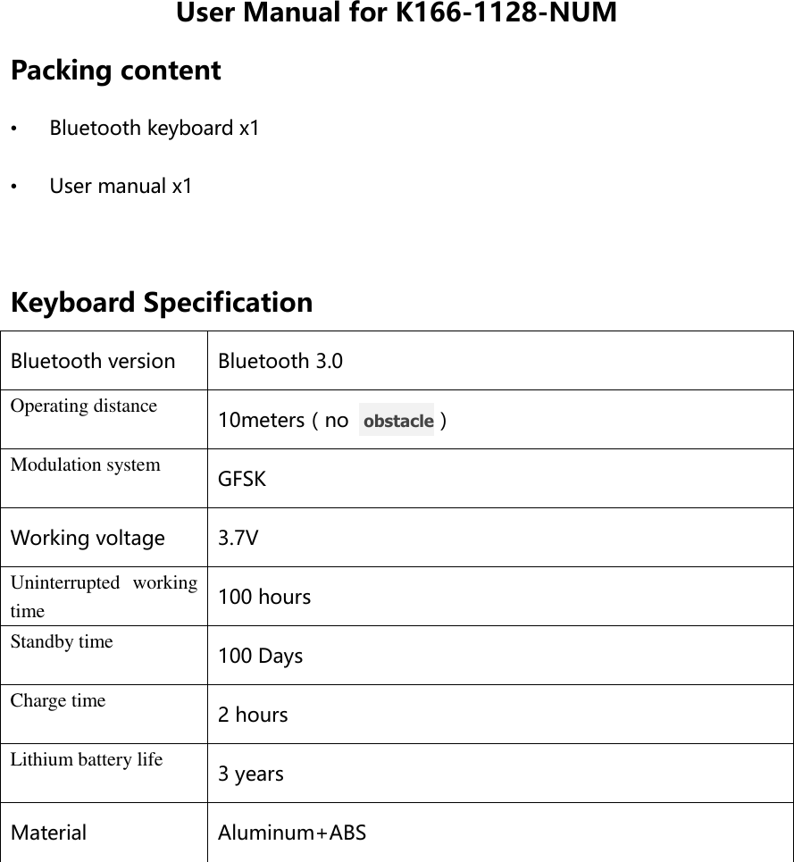 User Manual for K166-1128-NUM Packing content • Bluetooth keyboard x1 • User manual x1  Keyboard Specification Bluetooth version Bluetooth 3.0 Operating distance 10meters（no   obstacle） Modulation system GFSK Working voltage 3.7V Uninterrupted  working time 100 hours Standby time 100 Days Charge time 2 hours Lithium battery life 3 years Material Aluminum+ABS  