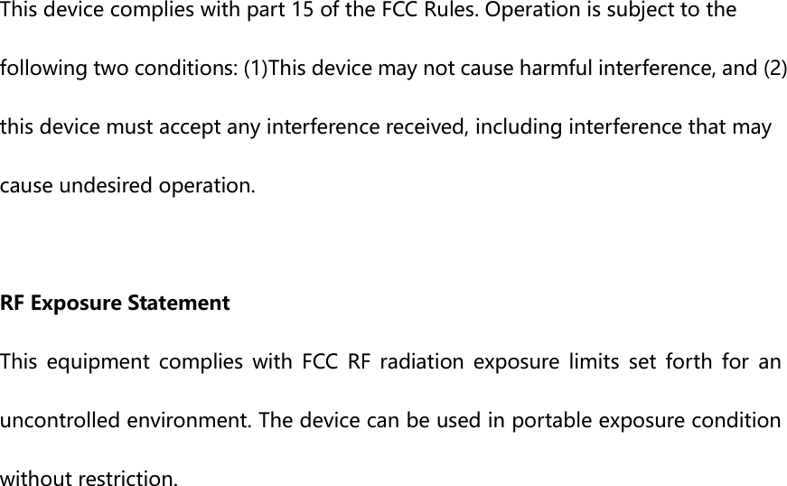  This device complies with part 15 of the FCC Rules. Operation is subject to the following two conditions: (1)This device may not cause harmful interference, and (2) this device must accept any interference received, including interference that may cause undesired operation.  RF Exposure Statement This equipment complies with FCC RF radiation exposure limits set forth  for  an uncontrolled environment. The device can be used in portable exposure condition without restriction.  