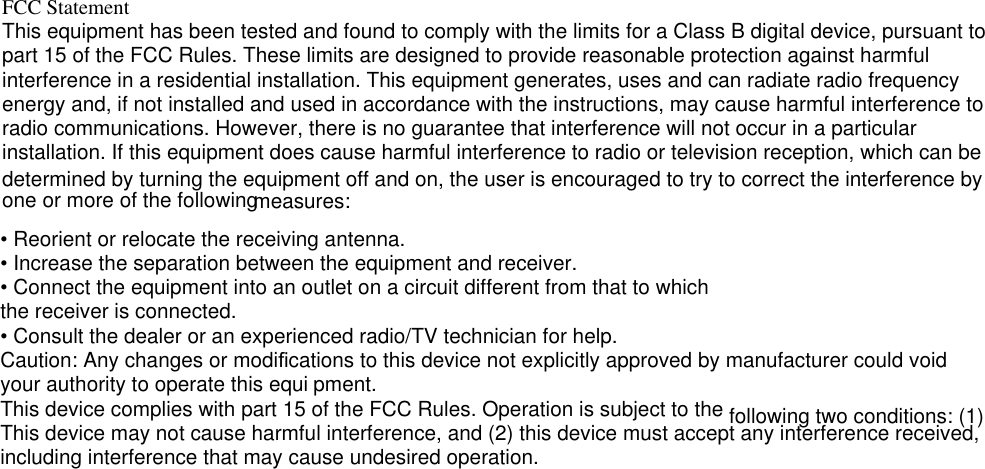      FCC StatementThis equipment has been tested and found to comply with the limits for a Class B digital device, pursuant to part 15 of the FCC Rules. These limits are designed to provide reasonable protection against harmful interference in a residential installation. This equipment generates, uses and can radiate radio frequency energy and, if not installed and used in accordance with the instructions, may cause harmful interference to radio communications. However, there is no guarantee that interference will not occur in a particular installation. If this equipment does cause harmful interference to radio or television reception, which can be determined by turning the equipment off a nd on, the user is encourag ed to try to correct the interference by one or more of the following  measures:• Reorient or relocate the receiving antenna.• Increase the separation between the equipment and receiver.• Connect the equipment into an outlet on a circuit different from that to whichthe receiver is connected.• Consult the dealer or an experienced radio/TV technician for help.Caution: Any changes or modiﬁcations to this device not explicitly approved by manufacturer could void your authority to operate this equi pment. This device complies with part 15 of the FCC Rules. Operation is subject to the following two conditions: (1) This device may not cause harmful interference, and (2) this device must accept any interference received, including interference that may cause undesired operation.   