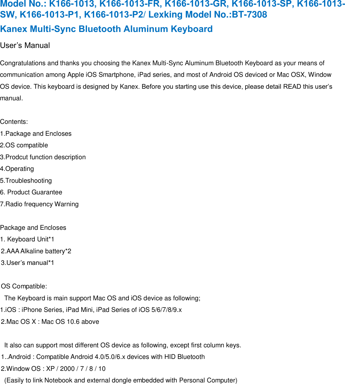 Model No.: K166-1013, K166-1013-FR, K166-1013-GR, K166-1013-SP, K166-1013-SW, K166-1013-P1, K166-1013-P2/ Lexking Model No.:BT-7308 Kanex Multi-Sync Bluetooth Aluminum KeyboardUser’s Manual Congratulations and thanks you choosing the Kanex Multi-Sync Aluminum Bluetooth Keyboard as your means of communication among Apple iOS Smartphone, iPad series, and most of Android OS deviced or Mac OSX, Window OS device. This keyboard is designed by Kanex. Before you starting use this device, please detail READ this user’s manual. Contents: 1.Package and Encloses2.OS compatible3.Prodcut function description4.Operating5.Troubleshooting6. Product Guarantee7.Radio frequency WarningPackage and Encloses 1. Keyboard Unit*12.AAA Alkaline battery*23.User’s manual*1OS Compatible: The Keyboard is main support Mac OS and iOS device as following; 1.iOS : iPhone Series, iPad Mini, iPad Series of iOS 5/6/7/8/9.x2.Mac OS X : Mac OS 10.6 above  It also can support most different OS device as following, except first column keys. 1..Android : Compatible Android 4.0/5.0/6.x devices with HID Bluetooth   2.Window OS : XP / 2000 / 7 / 8 / 10 (Easily to link Notebook and external dongle embedded with Personal Computer) 