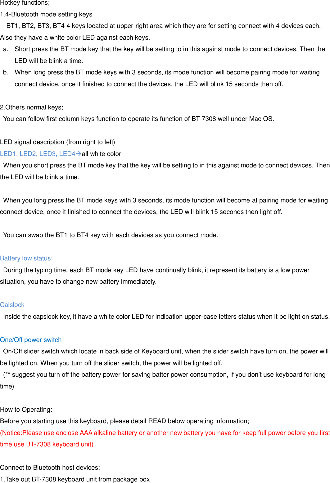 Hotkey functions; 1.4-Bluetooth mode setting keys   BT1, BT2, BT3, BT4 4 keys located at upper-right area which they are for setting connect with 4 devices each. Also they have a white color LED against each keys. a. Short press the BT mode key that the key will be setting to in this against mode to connect devices. Then theLED will be blink a time.b. When long press the BT mode keys with 3 seconds, its mode function will become pairing mode for waitingconnect device, once it finished to connect the devices, the LED will blink 15 seconds then off.2.Others normal keys;You can follow first column keys function to operate its function of BT-7308 well under Mac OS. LED signal description (from right to left) LED1, LED2, LED3, LED4all white color When you short press the BT mode key that the key will be setting to in this against mode to connect devices. Then the LED will be blink a time. When you long press the BT mode keys with 3 seconds, its mode function will become at pairing mode for waiting connect device, once it finished to connect the devices, the LED will blink 15 seconds then light off. You can swap the BT1 to BT4 key with each devices as you connect mode. Battery low status:  During the typing time, each BT mode key LED have continually blink, it represent its battery is a low power situation, you have to change new battery immediately. Calslock Inside the capslock key, it have a white color LED for indication upper-case letters status when it be light on status. One/Off power switch On/Off slider switch which locate in back side of Keyboard unit, when the slider switch have turn on, the power will be lighted on. When you turn off the slider switch, the power will be lighted off.   (** suggest you turn off the battery power for saving batter power consumption, if you don’t use keyboard for long time) How to Operating: Before you starting use this keyboard, please detail READ below operating information; (Notice:Please use enclose AAA alkaline battery or another new battery you have for keep full power before you first time use BT-7308 keyboard unit) Connect to Bluetooth host devices; 1.Take out BT-7308 keyboard unit from package box