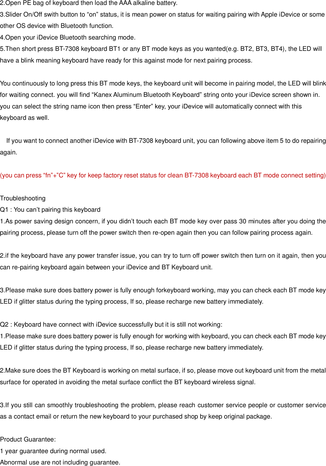 2.Open PE bag of keyboard then load the AAA alkaline battery.3.Slider On/Off swith button to “on” status, it is mean power on status for waiting pairing with Apple iDevice or someother OS device with Bluetooth function. 4.Open your iDevice Bluetooth searching mode.5.Then short press BT-7308 keyboard BT1 or any BT mode keys as you wanted(e.g. BT2, BT3, BT4), the LED willhave a blink meaning keyboard have ready for this against mode for next pairing process. You continuously to long press this BT mode keys, the keyboard unit will become in pairing model, the LED will blink for waiting connect. you will find “Kanex Aluminum Bluetooth Keyboard” string onto your iDevice screen shown in. you can select the string name icon then press “Enter” key, your iDevice will automatically connect with this keyboard as well.   If you want to connect another iDevice with BT-7308 keyboard unit, you can following above item 5 to do repairing again. (you can press “fn”+”C” key for keep factory reset status for clean BT-7308 keyboard each BT mode connect setting) Troubleshooting Q1 : You can’t pairing this keyboard 1.As power saving design concern, if you didn’t touch each BT mode key over pass 30 minutes after you doing thepairing process, please turn off the power switch then re-open again then you can follow pairing process again. 2.if the keyboard have any power transfer issue, you can try to turn off power switch then turn on it again, then youcan re-pairing keyboard again between your iDevice and BT Keyboard unit. 3.Please make sure does battery power is fully enough forkeyboard working, may you can check each BT mode keyLED if glitter status during the typing process, If so, please recharge new battery immediately. Q2 : Keyboard have connect with iDevice successfully but it is still not working: 1.Please make sure does battery power is fully enough for working with keyboard, you can check each BT mode keyLED if glitter status during the typing process, If so, please recharge new battery immediately. 2.Make sure does the BT Keyboard is working on metal surface, if so, please move out keyboard unit from the metalsurface for operated in avoiding the metal surface conflict the BT keyboard wireless signal. 3.If you still can smoothly troubleshooting the problem, please reach customer service people or customer serviceas a contact email or return the new keyboard to your purchased shop by keep original package. Product Guarantee: 1 year guarantee during normal used. Abnormal use are not including guarantee. 