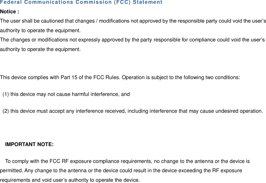 Federal Communications Commission (FCC) Statement  Notice : The user shall be cautioned that changes / modifications not approved by the responsible party could void the user’s authority to operate the equipment. The changes or modifications not expressly approved by the party responsible for compliance could void the user’s authority to operate the equipment. This device complies with Part 15 of the FCC Rules. Operation is subject to the following two conditions: (1) this device may not cause harmful interference, and (2) this device must accept any interference received, including interference that may cause undesired operation. IMPORTANT NOTE: To comply with the FCC RF exposure compliance requirements, no change to the antenna or the device is permitted. Any change to the antenna or the device could result in the device exceeding the RF exposure requirements and void user’s authority to operate the device. 